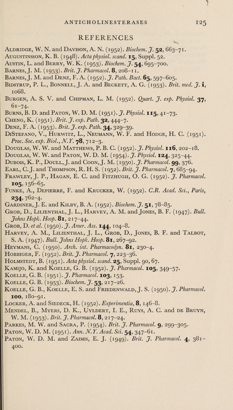 REFERENCES Aldridge, W. N. and Davison, A. N. (1952). Biochem. J. 52, 663-71. Augustinsson, K. B. (1948). Acta physiol, scand. 15, Suppl. 52. Austin, L. and Berry, W. K. (1953). Biochem. J. 54, 695-700. Barnes, J. M. (1953). Brit. J. Pharmacol. 8, 208-11. Barnes, J. M. and Denz, F. A. (1952). J. Path. Bad. 65, 597-605. Bidstrup, P. L., Bonnell, J. A. and Beckett, A. G. (1953). Brit. med. J. i, 1068. Burgen, A. S. V. and Chipman, L. M. (1952). Quart. J. exp. Physiol. 37, 61-74. Burns, B. D. and Paton, W. D. M. (1951). J. Physiol. 115,41-73. Cheng, K. (1951). Brit. J. exp. Path. 32, 444-7. Denz, F. A. (1953). Brit. J. exp. Path. 34, 329-39. DiStefano, V., Hurwitz, L., Neumann, W. F. and Hodge, H. C. (1951). Proc. Soc. exp. Biol., N.T. 78.712-3. Douglas, W. W. and Matthews, P. B. C. (1952). J. Physiol. 116, 202-18. Douglas, W. W. and Paton, W. D. M. (1954). J. Physiol. 124, 325-44. Dubois, K. P., Doull, J. and Coon,J. M. (1950). J. Pharmacol. 99, 376. Earl, G. J. and Thompson, R. H. S. (1952). Brit. J. Pharmacol. 7, 685-94. Frawley, J. P., Hagan, E. C. and Fitzhugh, O. G. (1952). J. Pharmacol. 105,156-65. Funke, A., Depierre, F. and Krucker, W. (1952). C.R. Acad. Sci., Paris, 234, 762—4. Gardiner, J. E. and Kilby, B. A. (1952). Biochem. J. 51, 78-85. Grob, D., Lilienthal, J. L., Harvey, A. M. and Jones, B. F. (1947). Bull. Johns Hopk. Hosp. 81,217-44. Grob, D. etal. (1950). J. Amer. Ass. 144, 104-8. Harvey, A. M., Lilienthal, J. L., Grob, D., Jones, B. F. and Talbot, S. A. (1947). Bull. Johns Hopk. Hosp. 81, 267-92. Heymans, C. (1950). Arch. int. Pharmacodyn. 81, 230-4. Hobbiger, F. (1952). Brit. J. Pharmacol. 7, 223-36. Holmstedt, B. (1951). Acta physiol, scand. 25, Suppl. 90, 67. Kamijo, K. and Koelle, G. B. (1952). J. Pharmacol. 105, 349-57. Koelle, G. B. (1951). J- Pharmacol. 103, 153. Koelle, G. B. (1953). Biochem. J. 53, 217-26. Koelle, G. B., Koelle, E. S. and Friedenwald, J. S. (1950). J. Pharmacol. IOO,180-91. Locker, A. and Siedeck, H. (1952). Experimentia, 8, 146-8. Mendel, B., Myers, D. K., Uyldert, I. E., Ruys, A. C. and de Bruyn, W. M. (1953). Brit. J. Pharmacol. 8, 217-24. Parkes, M. W. and Sacra, P. (1954). Brit. J. Pharmacol. 9, 299-305. Paton, W. D. M. (1951). Ann. N.T. Acad. Sci. 54, 347-61. Paton, W. D. M. and Zaimis, E. J. (1949). Brit. J. Pharmacol. 4, 381- 400.