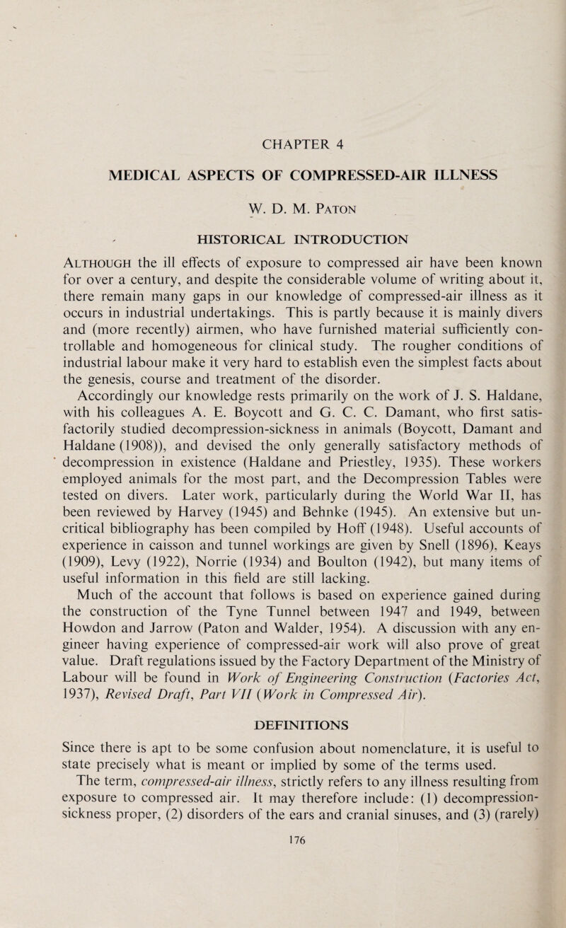 CHAPTER 4 MEDICAL ASPECTS OF COMPRESSED-AIR ILLNESS W. D. M. Paton HISTORICAL INTRODUCTION Although the ill effects of exposure to compressed air have been known for over a century, and despite the considerable volume of writing about it, there remain many gaps in our knowledge of compressed-air illness as it occurs in industrial undertakings. This is partly because it is mainly divers and (more recently) airmen, who have furnished material sufficiently con¬ trollable and homogeneous for clinical study. The rougher conditions of industrial labour make it very hard to establish even the simplest facts about the genesis, course and treatment of the disorder. Accordingly our knowledge rests primarily on the work of J. S. Haldane, with his colleagues A. E. Boycott and G. C. C. Damant, who first satis¬ factorily studied decompression-sickness in animals (Boycott, Damant and Haldane (1908)), and devised the only generally satisfactory methods of decompression in existence (Haldane and Priestley, 1935). These workers employed animals for the most part, and the Decompression Tables were tested on divers. Later work, particularly during the World War II, has been reviewed by Harvey (1945) and Behnke (1945). An extensive but un¬ critical bibliography has been compiled by Hoff (1948). Useful accounts of experience in caisson and tunnel workings are given by Snell (1896), Keays (1909), Levy (1922), Norrie (1934) and Boulton (1942), but many items of useful information in this field are still lacking. Much of the account that follows is based on experience gained during the construction of the Tyne Tunnel between 1947 and 1949, between Howdon and Jarrow (Paton and Walder, 1954). A discussion with any en¬ gineer having experience of compressed-air work will also prove of great value. Draft regulations issued by the Factory Department of the Ministry of Labour will be found in Work of Engineering Construction {Factories Act, 1937), Revised Draft, Part VII (Work in Compressed Air). DEFINITIONS Since there is apt to be some confusion about nomenclature, it is useful to state precisely what is meant or implied by some of the terms used. The term, compressed-air illness, strictly refers to any illness resulting from exposure to compressed air. It may therefore include: (1) decompression- sickness proper, (2) disorders of the ears and cranial sinuses, and (3) (rarely)