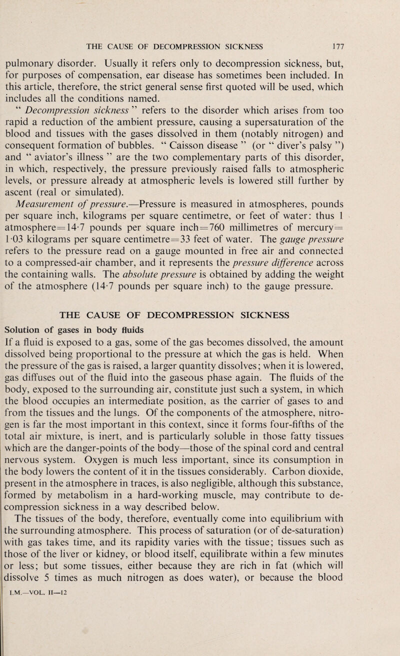 pulmonary disorder. Usually it refers only to decompression sickness, but, for purposes of compensation, ear disease has sometimes been included. In this article, therefore, the strict general sense first quoted will be used, which includes all the conditions named. 44 Decompression sickness ” refers to the disorder which arises from too rapid a reduction of the ambient pressure, causing a supersaturation of the blood and tissues with the gases dissolved in them (notably nitrogen) and consequent formation of bubbles. “ Caisson disease ” (or 44 diver’s palsy ”) and 44 aviator’s illness ” are the two complementary parts of this disorder, in which, respectively, the pressure previously raised falls to atmospheric levels, or pressure already at atmospheric levels is lowered still further by ascent (real or simulated). Measurement of pressure.—Pressure is measured in atmospheres, pounds per square inch, kilograms per square centimetre, or feet of water: thus 1 atmosphere=14-7 pounds per square inch=760 millimetres of mercury= 103 kilograms per square centimetre=33 feet of water. The gauge pressure refers to the pressure read on a gauge mounted in free air and connected to a compressed-air chamber, and it represents the pressure difference across the containing walls. The absolute pressure is obtained by adding the weight of the atmosphere (14-7 pounds per square inch) to the gauge pressure. THE CAUSE OF DECOMPRESSION SICKNESS Solution of gases in body fluids If a fluid is exposed to a gas, some of the gas becomes dissolved, the amount dissolved being proportional to the pressure at which the gas is held. When the pressure of the gas is raised, a larger quantity dissolves; when it is lowered, gas diffuses out of the fluid into the gaseous phase again. The fluids of the body, exposed to the surrounding air, constitute just such a system, in which the blood occupies an intermediate position, as the carrier of gases to and from the tissues and the lungs. Of the components of the atmosphere, nitro¬ gen is far the most important in this context, since it forms four-fifths of the total air mixture, is inert, and is particularly soluble in those fatty tissues which are the danger-points of the body—those of the spinal cord and central nervous system. Oxygen is much less important, since its consumption in the body lowers the content of it in the tissues considerably. Carbon dioxide, present in the atmosphere in traces, is also negligible, although this substance, formed by metabolism in a hard-working muscle, may contribute to de¬ compression sickness in a way described below. The tissues of the body, therefore, eventually come into equilibrium with the surrounding atmosphere. This process of saturation (or of de-saturation) with gas takes time, and its rapidity varies with the tissue; tissues such as those of the liver or kidney, or blood itself, equilibrate within a few minutes or less; but some tissues, either because they are rich in fat (which will dissolve 5 times as much nitrogen as does water), or because the blood I.M.—VOL. 11—12