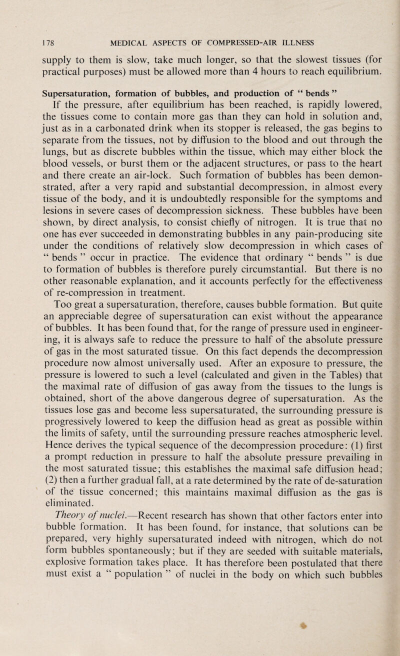 supply to them is slow, take much longer, so that the slowest tissues (for practical purposes) must be allowed more than 4 hours to reach equilibrium. Supersaturation, formation of bubbles, and production of “ bends ” If the pressure, after equilibrium has been reached, is rapidly lowered, the tissues come to contain more gas than they can hold in solution and, just as in a carbonated drink when its stopper is released, the gas begins to separate from the tissues, not by diffusion to the blood and out through the lungs, but as discrete bubbles within the tissue, which may either block the blood vessels, or burst them or the adjacent structures, or pass to the heart and there create an air-lock. Such formation of bubbles has been demon¬ strated, after a very rapid and substantial decompression, in almost every tissue of the body, and it is undoubtedly responsible for the symptoms and lesions in severe cases of decompression sickness. These bubbles have been shown, by direct analysis, to consist chiefly of nitrogen. It is true that no one has ever succeeded in demonstrating bubbles in any pain-producing site under the conditions of relatively slow decompression in which cases of “ bends ” occur in practice. The evidence that ordinary “ bends ” is due to formation of bubbles is therefore purely circumstantial. But there is no other reasonable explanation, and it accounts perfectly for the effectiveness of re-compression in treatment. Too great a supersaturation, therefore, causes bubble formation. But quite an appreciable degree of supersaturation can exist without the appearance of bubbles. It has been found that, for the range of pressure used in engineer¬ ing, it is always safe to reduce the pressure to half of the absolute pressure of gas in the most saturated tissue. On this fact depends the decompression procedure now almost universally used. After an exposure to pressure, the pressure is lowered to such a level (calculated and given in the Tables) that the maximal rate of diffusion of gas away from the tissues to the lungs is obtained, short of the above dangerous degree of supersaturation. As the tissues lose gas and become less supersaturated, the surrounding pressure is progressively lowered to keep the diffusion head as great as possible within the limits of safety, until the surrounding pressure reaches atmospheric level. Hence derives the typical sequence of the decompression procedure: (1) first a prompt reduction in pressure to half the absolute pressure prevailing in the most saturated tissue; this establishes the maximal safe diffusion head; (2) then a further gradual fall, at a rate determined by the rate of de-saturation of the tissue concerned; this maintains maximal diffusion as the gas is eliminated. Theory of nuclei.—Recent research has shown that other factors enter into bubble formation. It has been found, for instance, that solutions can be prepared, very highly supersaturated indeed with nitrogen, which do not form bubbles spontaneously; but if they are seeded with suitable materials, explosive formation takes place. It has therefore been postulated that there must exist a 44 population ” of nuclei in the body on which such bubbles