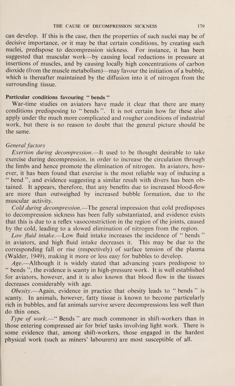 can develop. If this is the case, then the properties of such nuclei may be of decisive importance, or it may be that certain conditions, by creating such nuclei, predispose to decompression sickness. For instance, it has been suggested that muscular work—by causing local reductions in pressure at insertions of muscles, and by causing locally high concentrations of carbon dioxide (from the muscle metabolism)—may favour the initiation of a bubble, which is thereafter maintained by the diffusion into it of nitrogen from the surrounding tissue. Particular conditions favouring “ bends ” War-time studies on aviators have made it clear that there are many conditions predisposing to “ bends It is not certain how far these also apply under the much more complicated and rougher conditions of industrial work, but there is no reason to doubt that the general picture should be the same. General factors Exertion during decompression.—It used to be thought desirable to take exercise during decompression, in order to increase the circulation through the limbs and hence promote the elimination of nitrogen. In aviators, how¬ ever, it has been found that exercise is the most reliable way of inducing a “ bend ”, and evidence suggesting a similar result with divers has been ob¬ tained. It appears, therefore, that any benefits due to increased blood-flow are more than outweighed by increased bubble formation, due to the muscular activity. Cold during decompression.—The general impression that cold predisposes to decompression sickness has been fully substantiated, and evidence exists that this is due to a reflex vasoconstriction in the region of the joints, caused by the cold, leading to a slowed elimination of nitrogen from the region. Low fluid intake.—Low fluid intake increases the incidence of “ bends ” in aviators, and high fluid intake decreases it. This may be due to the corresponding fall or rise (respectively) of surface tension of the plasma (Walder, 1949), making it more or less easy for bubbles to develop. Age.—Although it is widely stated that advancing years predispose to “ bends ”, the evidence is scanty in high-pressure work. It is well established for aviators, however, and it is also known that blood flow in the tissues decreases considerably with age. Obesity.—Again, evidence in practice that obesity leads to “ bends ” is scanty. In animals, however, fatty tissue is known to become particularly rich in bubbles, and fat animals survive severe decompressions less well than do thin ones. Type of work.—“ Bends ” are much commoner in shift-workers than in those entering compressed air for brief tasks involving light work. There is some evidence that, among shift-workers, those engaged in the hardest physical work (such as miners’ labourers) are most susceptible of all.