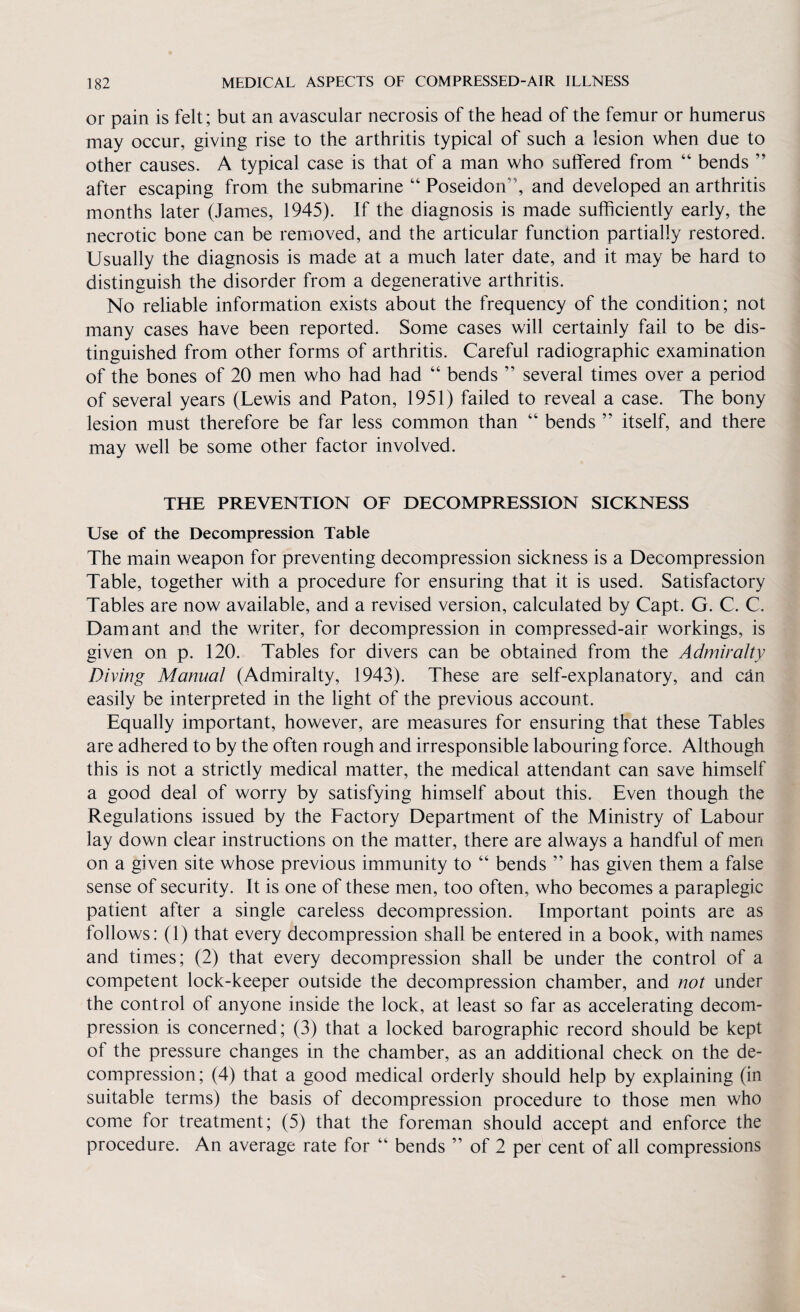 or pain is felt; but an avascular necrosis of the head of the femur or humerus may occur, giving rise to the arthritis typical of such a lesion when due to other causes. A typical case is that of a man who suffered from “ bends after escaping from the submarine “ Poseidon ', and developed an arthritis months later (James, 1945). If the diagnosis is made sufficiently early, the necrotic bone can be removed, and the articular function partially restored. Usually the diagnosis is made at a much later date, and it may be hard to distinguish the disorder from a degenerative arthritis. No reliable information exists about the frequency of the condition; not many cases have been reported. Some cases will certainly fail to be dis¬ tinguished from other forms of arthritis. Careful radiographic examination of the bones of 20 men who had had “ bends ” several times over a period of several years (Lewis and Paton, 1951) failed to reveal a case. The bony lesion must therefore be far less common than “ bends ” itself, and there may well be some other factor involved. THE PREVENTION OF DECOMPRESSION SICKNESS Use of the Decompression Table The main weapon for preventing decompression sickness is a Decompression Table, together with a procedure for ensuring that it is used. Satisfactory Tables are now available, and a revised version, calculated by Capt. G. C. C. Dam ant and the writer, for decompression in compressed-air workings, is given on p. 120. Tables for divers can be obtained from the Admiralty Diving Manual (Admiralty, 1943). These are self-explanatory, and can easily be interpreted in the light of the previous account. Equally important, however, are measures for ensuring that these Tables are adhered to by the often rough and irresponsible labouring force. Although this is not a strictly medical matter, the medical attendant can save himself a good deal of worry by satisfying himself about this. Even though the Regulations issued by the Factory Department of the Ministry of Labour lay down clear instructions on the matter, there are always a handful of men on a given site whose previous immunity to “ bends ” has given them a false sense of security. It is one of these men, too often, who becomes a paraplegic patient after a single careless decompression. Important points are as follows: (1) that every decompression shall be entered in a book, with names and times; (2) that every decompression shall be under the control of a competent lock-keeper outside the decompression chamber, and not under the control of anyone inside the lock, at least so far as accelerating decom¬ pression is concerned; (3) that a locked barographic record should be kept of the pressure changes in the chamber, as an additional check on the de¬ compression; (4) that a good medical orderly should help by explaining (in suitable terms) the basis of decompression procedure to those men who come for treatment; (5) that the foreman should accept and enforce the procedure. An average rate for “ bends ” of 2 per cent of all compressions