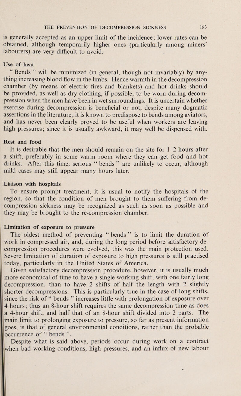 is generally accepted as an upper limit of the incidence; lower rates can be obtained, although temporarily higher ones (particularly among miners’ labourers) are very difficult to avoid. Use of heat Bends ” will be minimized (in general, though not invariably) by any¬ thing increasing blood flow in the limbs. Hence warmth in the decompression chamber (by means of electric fires and blankets) and hot drinks should be provided, as well as dry clothing, if possible, to be worn during decom¬ pression when the men have been in wet surroundings. It is uncertain whether exercise during decompression is beneficial or not, despite many dogmatic assertions in the literature; it is known to predispose to bends among aviators, and has never been clearly proved to be useful when workers are leaving high pressures; since it is usually awkward, it may well be dispensed with. Rest and food It is desirable that the men should remain on the site for 1-2 hours after a shift, preferably in some warm room where they can get food and hot drinks. After this time, serious “ bends ” are unlikely to occur, although mild cases may still appear many hours later. Liaison with hospitals To ensure prompt treatment, it is usual to notify the hospitals of the region, so that the condition of men brought to them suffering from de¬ compression sickness may be recognized as such as soon as possible and they may be brought to the re-compression chamber. Limitation of exposure to pressure The oldest method of preventing “ bends ” is to limit the duration of work in compressed air, and, during the long period before satisfactory de¬ compression procedures were evolved, this was the main protection used. Severe limitation of duration of exposure to high pressures is still practised today, particularly in the United States of America. Given satisfactory decompression procedure, however, it is usually much more economical of time to have a single working shift, with one fairly long decompression, than to have 2 shifts of half the length with 2 slightly shorter decompressions. This is particularly true in the case of long shifts, since the risk of “ bends ” increases little with prolongation of exposure over 4 hours; thus an 8-hour shift requires the same decompression time as does a 4-hour shift, and half that of an 8-hour shift divided into 2 parts. The main limit to prolonging exposure to pressure, so far as present information goes, is that of general environmental conditions, rather than the probable occurrence of “ bends ”. Despite what is said above, periods occur during work on a contract when bad working conditions, high pressures, and an influx of new labour