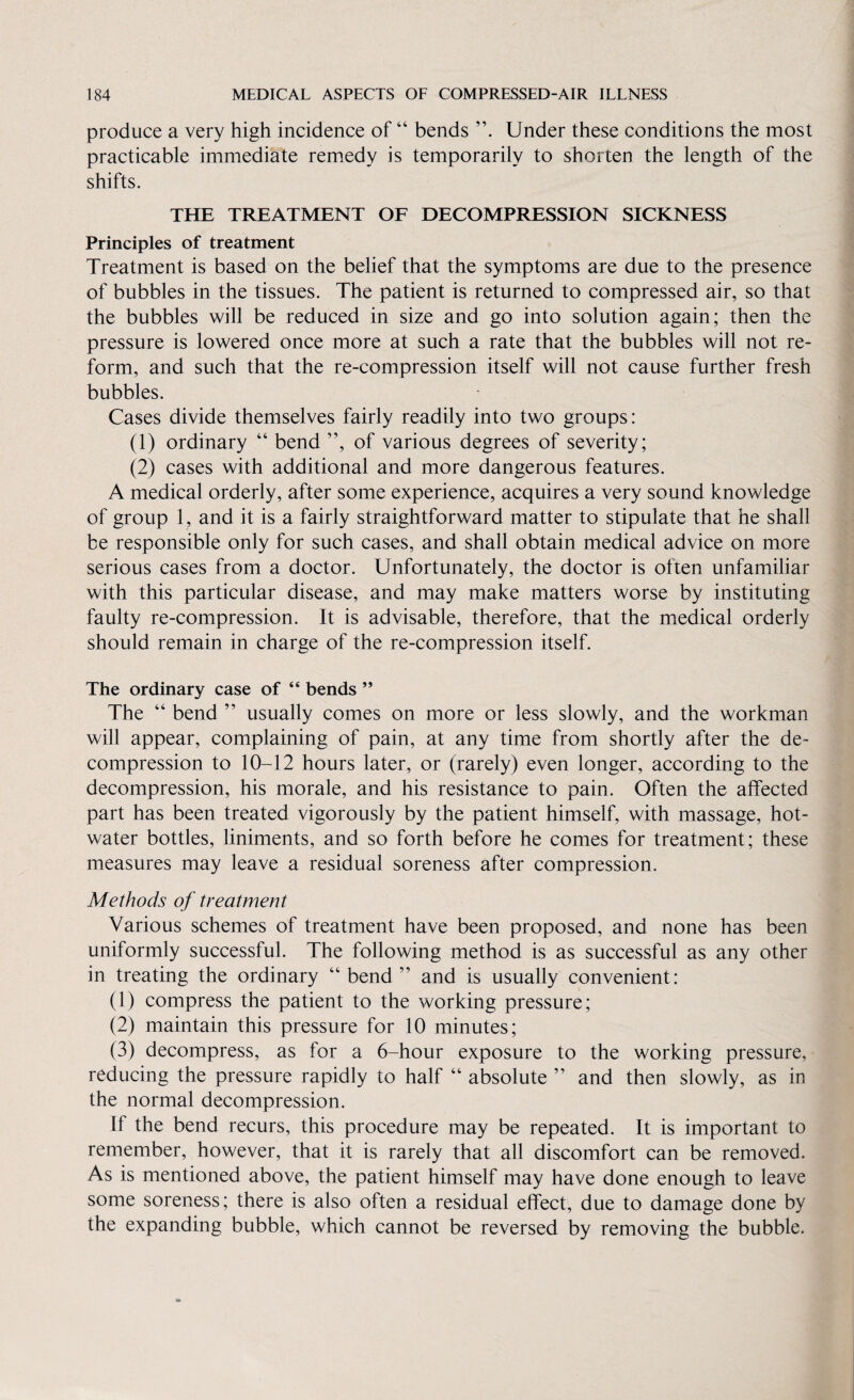 produce a very high incidence of “ bends Under these conditions the most practicable immediate remedy is temporarily to shorten the length of the shifts. THE TREATMENT OF DECOMPRESSION SICKNESS Principles of treatment Treatment is based on the belief that the symptoms are due to the presence of bubbles in the tissues. The patient is returned to compressed air, so that the bubbles will be reduced in size and go into solution again; then the pressure is lowered once more at such a rate that the bubbles will not re¬ form, and such that the re-compression itself will not cause further fresh bubbles. Cases divide themselves fairly readily into two groups: (1) ordinary “ bend ”, of various degrees of severity; (2) cases with additional and more dangerous features. A medical orderly, after some experience, acquires a very sound knowledge of group 1, and it is a fairly straightforward matter to stipulate that he shall be responsible only for such cases, and shall obtain medical advice on more serious cases from a doctor. Unfortunately, the doctor is often unfamiliar with this particular disease, and may make matters worse by instituting faulty re-compression. It is advisable, therefore, that the medical orderly should remain in charge of the re-compression itself. The ordinary case of “ bends ” The “ bend ” usually comes on more or less slowly, and the workman will appear, complaining of pain, at any time from shortly after the de¬ compression to 10-12 hours later, or (rarely) even longer, according to the decompression, his morale, and his resistance to pain. Often the affected part has been treated vigorously by the patient himself, with massage, hot- water bottles, liniments, and so forth before he comes for treatment; these measures may leave a residual soreness after compression. Methods of treatment Various schemes of treatment have been proposed, and none has been uniformly successful. The following method is as successful as any other in treating the ordinary “ bend ” and is usually convenient: (1) compress the patient to the working pressure; (2) maintain this pressure for 10 minutes; (3) decompress, as for a 6-hour exposure to the working pressure, reducing the pressure rapidly to half “ absolute ” and then slowly, as in the normal decompression. If the bend recurs, this procedure may be repeated. It is important to remember, however, that it is rarely that all discomfort can be removed. As is mentioned above, the patient himself may have done enough to leave some soreness; there is also often a residual effect, due to damage done by the expanding bubble, which cannot be reversed by removing the bubble.