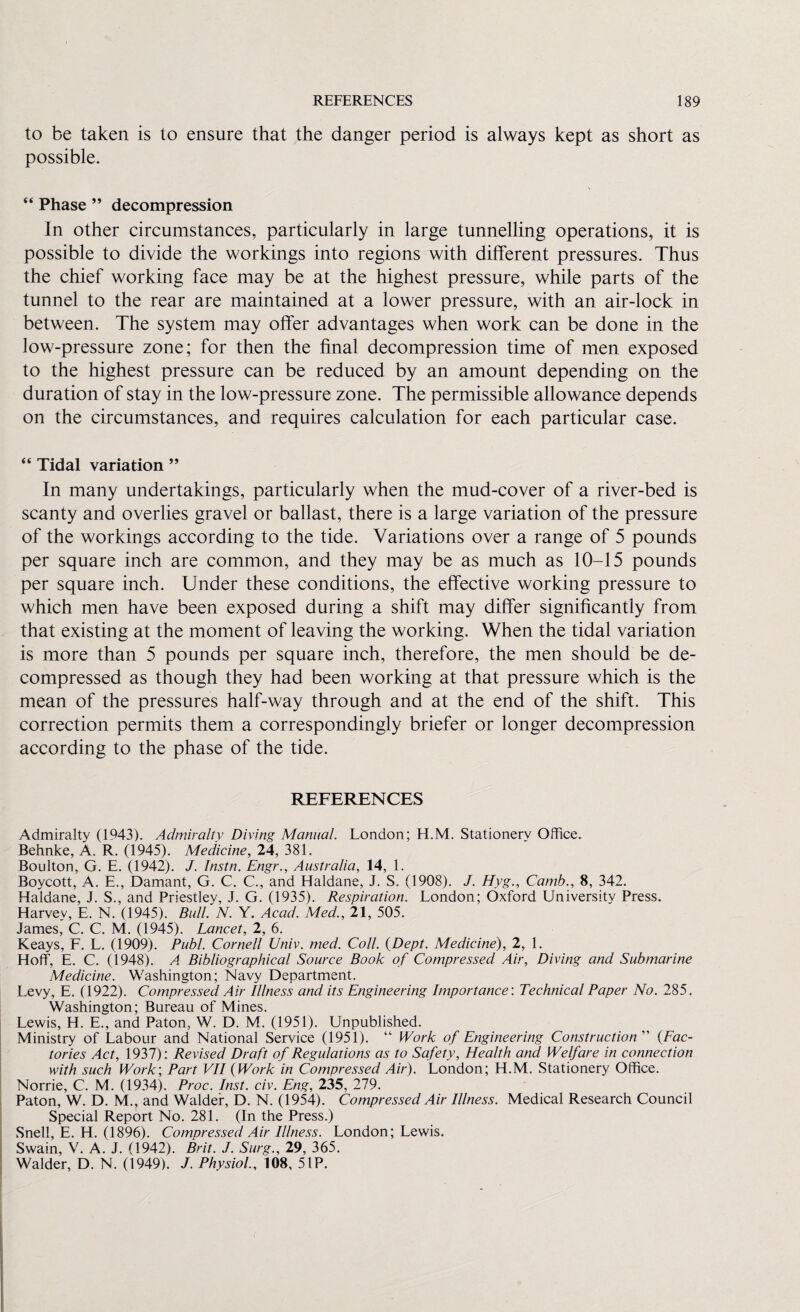 to be taken is to ensure that the danger period is always kept as short as possible. “ Phase ” decompression In other circumstances, particularly in large tunnelling operations, it is possible to divide the workings into regions with different pressures. Thus the chief working face may be at the highest pressure, while parts of the tunnel to the rear are maintained at a lower pressure, with an air-lock in between. The system may offer advantages when work can be done in the low-pressure zone; for then the final decompression time of men exposed to the highest pressure can be reduced by an amount depending on the duration of stay in the low-pressure zone. The permissible allowance depends on the circumstances, and requires calculation for each particular case. “ Tidal variation ” In many undertakings, particularly when the mud-cover of a river-bed is scanty and overlies gravel or ballast, there is a large variation of the pressure of the workings according to the tide. Variations over a range of 5 pounds per square inch are common, and they may be as much as 10-15 pounds per square inch. Under these conditions, the effective working pressure to which men have been exposed during a shift may differ significantly from that existing at the moment of leaving the working. When the tidal variation is more than 5 pounds per square inch, therefore, the men should be de¬ compressed as though they had been working at that pressure which is the mean of the pressures half-way through and at the end of the shift. This correction permits them a correspondingly briefer or longer decompression according to the phase of the tide. REFERENCES Admiralty (1943). Admiralty Diving Manual. London; H.M. Stationery Office. Behnke, A. R. (1945). Medicine, 24, 381. Boulton, G. E. (1942). J. Instn. Engr., Australia, 14, 1. Boycott, A. E., Damant, G. C. C., and Haldane, J. S. (1908). J. Hyg., Camb., 8, 342. Haldane, J. S., and Priestley, J. G. (1935). Respiration. London; Oxford University Press. Harvey, E. N. (1945). Bull. N. Y. Acad. Med., 21, 505. James, C. C. M. (1945). Lancet, 2, 6. Keays, F. L. (1909). Pub/. Cornell Univ. med. Coll. {Dept. Medicine), 2, 1. Hoff, E. C. (1948). A Bibliographical Source Book of Compressed Air, Diving and Submarine Medicine. Washington; Navy Department. Levy, E. (1922). Compressed Air Illness and its Engineering Importance: Technical Paper No. 285. Washington; Bureau of Mines. Lewis, H. E., and Paton, W. D. M. (1951). Unpublished. Ministry of Labour and National Service (1951). “ Work of Engineering Construction’’' {Fac¬ tories Act, 1937): Revised Draft of Regulations as to Safety, Health and Welfare in connection with such Work; Part VII {Work in Compressed Air). London; H.M. Stationery Office. Norrie, C. M. (1934). Proc. Inst. civ. Eng, 235, 279. Paton, W. D. M., and Walder, D. N. (1954). Compressed Air Illness. Medical Research Council Special Report No. 281. (In the Press.) Snell, E. H. (1896). Compressed Air Illness. London; Lewis. Swain, V. A. J. (1942). Brit. J. Surg., 29, 365. Walder, D. N. (1949). J. Physiol., 108, 5IP.