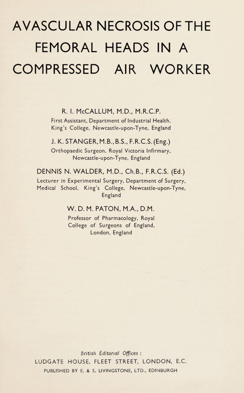 AVASCULAR NECROSIS OF THE FEMORAL HEADS IN A COMPRESSED AIR WORKER R. I. McCALLUM, M.D., M.R.C.P. First Assistant, Department of Industrial Health, King’s College, Newcastle-upon-Tyne, England J. K. STANGER, M.B., B.S., F.R.CS. (Eng.) Orthopaedic Surgeon, Royal Victoria Infirmary, Newcastle-upon-Tyne, England DENNIS N. WALDER, M.D., Ch.B., F.R.CS. (Ed.) Lecturer in Experimental Surgery, Department of Surgery, Medical School, King’s College, Newcastle-upon-Tyne, England W. D. M. PATON, M.A., D.M. Professor of Pharmacology, Royal College of Surgeons of England, London, England British Editorial Offices : LUDGATE HOUSE, FLEET STREET, LONDON, E.C. PUBLISHED BY E, & S. LIVINGSTONE, LTD., EDINBURGH