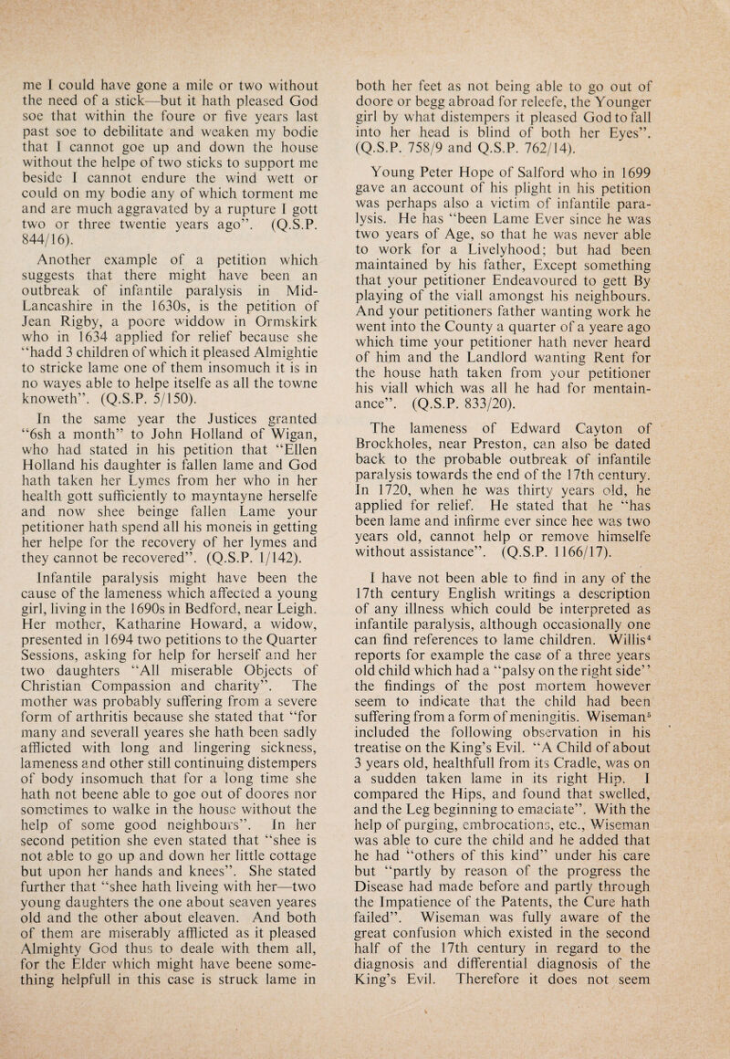 the need of a stick—but it hath pleased God soe that within the foure or five years last past soe to debilitate and weaken my bodie that I cannot goe up and down the house without the helpe of two sticks to support me beside I cannot endure the wind wett or could on my bodie any of which torment me and are much aggravated by a rupture I gott two or three twentie years ago”. (Q.S.P. 844/16). Another example of a petition which suggests that there might have been an outbreak of infantile paralysis in Mid- Lancashire in the 1630s, is the petition of Jean Rigby, a poore widdow in Ormskirk who in 1634 applied for relief because she “hadd 3 children of which it pleased Almightie to stricke lame one of them insomuch it is in no wayes able to helpe itselfe as all the towne knoweth”. (Q.S.P. 5/150). In the same year the Justices granted “6sh a month” to John Holland of Wigan, who had stated in his petition that “Ellen Holland his daughter is fallen lame and God hath taken her Lymes from her who in her health gott sufficiently to mayntayne herselfe and now shee beinge fallen Lame your petitioner hath spend all his moneis in getting her helpe for the recovery of her lymes and they cannot be recovered”. (Q.S.P. 1/142). Infantile paralysis might have been the cause of the lameness which affected a young girl, living in the 1690s in Bedford, near Leigh. Her mother, Katharine Howard, a widow, presented in 1694 two petitions to the Quarter Sessions, asking for help for herself and her two daughters “All miserable Objects of Christian Compassion and charity”. The mother was probably suffering from a severe form of arthritis because she stated that “for many and severall yeares she hath been sadly afflicted with long and lingering sickness, lameness and other still continuing distempers of body insomuch that for a long time she hath not beene able to goe out of doores nor sometimes to walke in the house without the help of some good neighbours”. In her second petition she even stated that “shee is not able to go up and down her little cottage but upon her hands and knees”. She stated further that “shee hath liveing with her—two young daughters the one about seaven yeares old and the other about eleaven. And both of them are miserably afflicted as it pleased Almighty God thus to deale with them all, for the Elder which might have beene some¬ thing helpfull in this case is struck lame in doore or begg abroad for releefe, the Younger girl by what distempers it pleased God to fall into her head is blind of both her Eyes”. (Q.S.P. 758/9 and Q.S.P. 762/14). Young Peter Hope of Salford who in 1699 gave an account of his plight in his petition was perhaps also a victim of infantile para¬ lysis. He has “been Lame Ever since he was two years of Age, so that he was never able to work for a Livelyhood; but had been maintained by his father, Except something that your petitioner Endeavoured to gett By playing of the viall amongst his neighbours. And your petitioners father wanting work he went into the County a quarter of a yeare ago which time your petitioner hath never heard of him and the Landlord wanting Rent for the house hath taken from your petitioner his viall which was all he had for mentain- ance”. (Q.S.P. 833/20). The lameness of Edward Cayton of Brockholes, near Preston, can also be dated back to the probable outbreak of infantile paralysis towards the end of the 17th century. In 1720, when he was thirty years old, he applied for relief. He stated that he “has been lame and infirme ever since hee was two years old, cannot help or remove himselfe without assistance”. (Q.S.P. 1166/17). I have not been able to find in any of the 17th century English writings a description of any illness which could be interpreted as infantile paralysis, although occasionally one can find references to lame children. Willis4 reports for example the case of a three years old child which had a “palsy on the right side’ ’ the findings of the post mortem however seem to indicate that the child had been suffering from a form of meningitis. Wiseman5 included the following observation in his treatise on the King’s Evil. “A Child of about 3 years old, healthfull from its Cradle, was on a sudden taken lame in its right Hip. 1 compared the Hips, and found that swelled, and the Leg beginning to emaciate”. With the help of purging, embrocations, etc., Wiseman was able to cure the child and he added that he had “others of this kind” under his care but “partly by reason of the progress the Disease had made before and partly through the Impatience of the Patents, the Cure hath failed”. Wiseman was fully aware of the great confusion which existed in the second half of the 17th century in regard to the diagnosis and differential diagnosis of the King’s Evil. Therefore it does not seem
