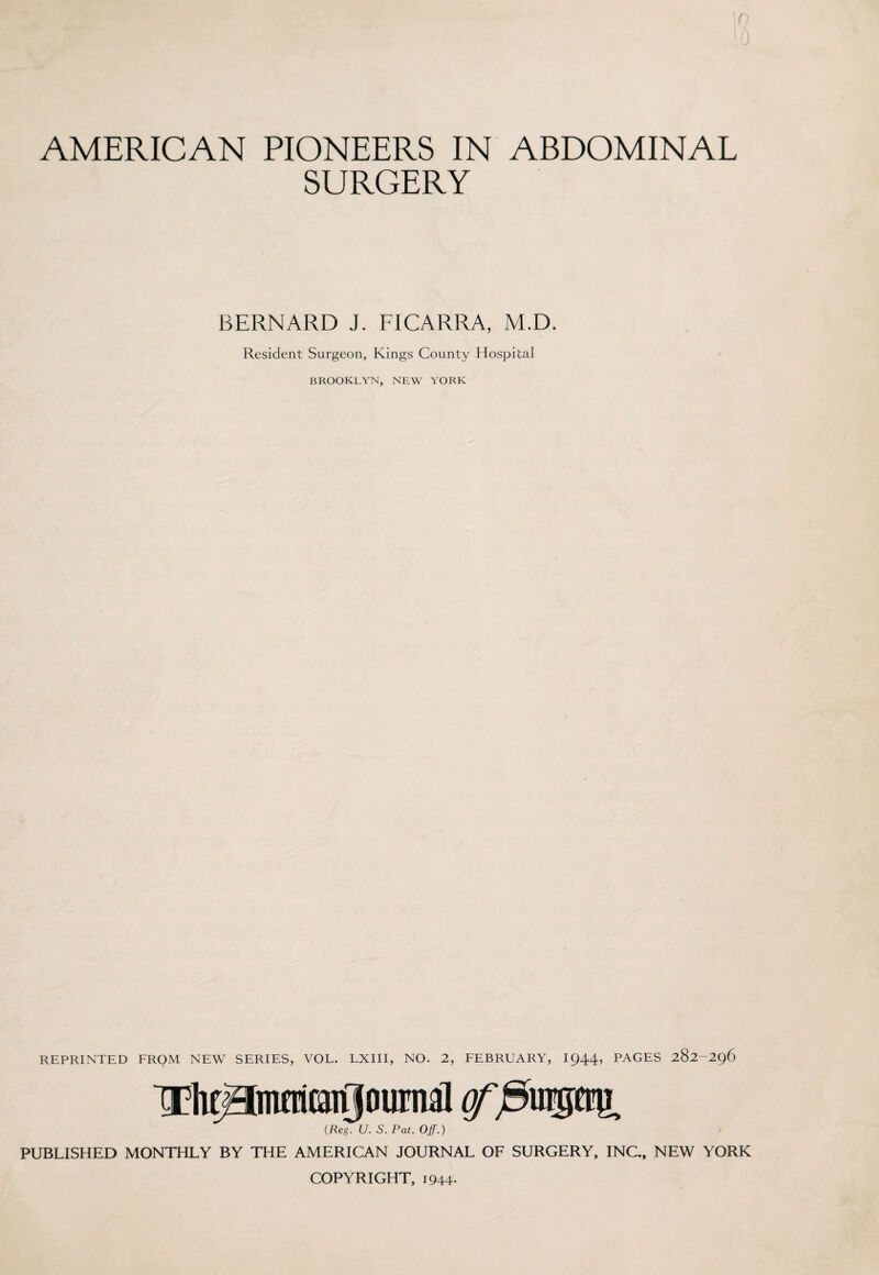 SURGERY BERNARD J. FICARRA, M.D. Resident Surgeon, Kings County Hospital BROOKLYN, NEW YORK REPRINTED FROM NEW SERIES, VOL. LXIII, NO. 2, FEBRUARY, 1944, PAGES 282-296 Thegmcricargournal grj9u®tig. (Reg. U. S. Pat. Off.) PUBLISHED MONTHLY BY THE AMERICAN JOURNAL OF SURGERY, INC., NEW YORK COPYRIGHT, 1944-