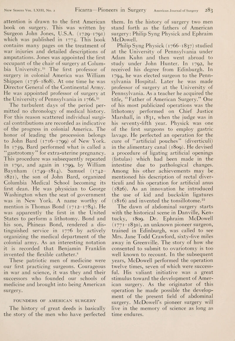 attention is drawn to the first American book on surgery. This was written by Surgeon John Jones, U.S.A. (1729-1791) which was published in 1775. This book contains many pages on the treatment of war injuries and detailed descriptions of amputations. Jones was appointed the first occupant of the chair of surgery at Colum¬ bia University.15 The first professor of surgery in colonial America was William Shippen (1736-1808). At one time he was Director General of the Continental Army. He was appointed professor of surgery at the University of Pennsylvania in 1766.15 The turbulent days of the period per¬ mitted no chronology of medical history. For this reason scattered individual surgi¬ cal contributions are recorded as indicative of the progress in colonial America. The honor of leading the procession belongs to John Bard (1716-1799) of New York. In 1759, Sard performed what is called a “gastrotomy” for extra-uterine pregnancy. This procedure was subsequently repeated in 1791, and again in 1799, by William Baynham (1749-1814). Samuel (1742- 1821), the son of John Bard, organized Columbia Medical School becoming its first dean. He was physician to George Washington when the seat of government was in New York. A name worthy of mention is Thomas Bond (1712-1784). He was apparently the first in the United States to perform a lithotomy. Bond and his son, Phineas Bond, rendered a dis¬ tinguished service in 1776 by actively organizing the medical department of the colonial army. As an interesting notation it is recorded that Benjamin Franklin invented the flexible catheter.8 These patriotic men of medicine were our first practicing surgeons. Courageous in war and science, it was they and their successors who founded our schools of medicine and brought into being American surgery. FOUNDERS OF AMERICAN SURGERY The history of great deeds is basically the story of the men who have perfected them. In the history of surgery two men stand forth as the fathers of American surgery: Philip Syng Physick and Ephraim McDowell. Philip Syng Physick (1766-1837) studied at the University of Pennsylvania under Adam Kuhn and then went abroad to study under John Hunter. In 1792, he received his degree from Edinburgh. In 1794, he was elected surgeon to the Penn¬ sylvania Hospital. Later he was made professor of surgery at the University of Pennsylvania. As a teacher he acquired the title, “ Father of American Surgery.” One of his most publicized operations was the lithotomy performed on Chief Justice Marshall, in 1831, when the judge was in his seventy-fifth year. Physick was one of the first surgeons to employ gastric lavage. He perfected an operation for the cure of “artificial pouches” (diverticuli) in the alimentary canal (1809). He devised a procedure of ligating artificial openings (fistulas) which had been made in the intestine due to pathological changes. Among his other achievements may be mentioned his description of rectal diver¬ ticuli and his operation for artificial anus (1826). As an innovation he introduced the use of kid and buckskin ligatures (1816) and invented the tonsillotome.22 The dawn of abdominal surgery starts with the historical scene in Danville, Ken¬ tucky, 1809. Dr. Ephraim McDowell (1771-1830), an unknown pioneer surgeon, trained in Edinburgh, was called to see Mrs. Jane Todd Crawford, sixty-five miles away in Greenville. The story of how she consented to submit to ovariotomy is too well known to recount. In the subsequent years, McDowell performed the operation twelve times, seven of which were success¬ ful. His valiant initiative was a great stimulus toward the development of Amer¬ ican surgery. As the originator of this operation he made possible the develop¬ ment of the present field of abdominal surgery. McDowell’s pioneer surgery will live in the memory of science as long as time endures.