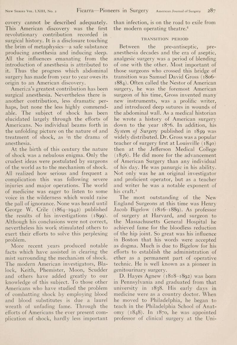 covery cannot be described adequately. This American discovery was the first revolutionary contribution recorded in surgical history. It is a disclosure touching the brim of metaphysics—a safe substance producing anesthesia and inducing sleep. All the influences emanating from the introduction of anesthesia is attributed to it. Thus the progress which abdominal surgery has made from year to year owes its origin to an American discovery. America’s greatest contribution has been surgical anesthesia. Nevertheless there is another contribution, less dramatic per¬ haps, but none the less highly commend¬ able. The subject of shock has been elucidated largely through the efforts of Americans. No individual beams forth in the unfolding picture on the nature of and treatment of shock, as m the drama of anesthesia. At the birth of this century the nature of shock was a nebulous enigma. Only the crudest ideas were postulated by surgeons of the world as to the mechanism of shock. All realized how serious and frequent a complication this was following severe injuries and major operations. The world of medicine was eager to listen to some voice in the wilderness which would raise the pall of ignorance. None was heard until George W. Crile (1864-1942) published the results of his investigations (1899). Although his conclusions were not correct, nevertheless his work stimulated others to exert their efforts to solve this perplexing problem. More recent years produced notable facts which have assisted in clearing the mist surrounding the mechamsm of shock. The modern American investigators, Bla¬ lock, Keith, Phemister, Moon, Scudder and others have added greatly to our knowledge of this subject. To those other Americans who have studied the problem of combatting shock by employing blood and blood substitutes is due a laurel wreath of unfading fame. Through the efforts of Americans the ever present com¬ plication of shock, hardly less important than infection, is on the road to exile from the modern operating theatre.6 TRANSITION PERIOD Between the pre-antiseptic, pre¬ anesthesia decades and the era of aseptic, analgesic surgery was a period of blending of one with the other. Most important of those surgeons who crossed this bridge of transition was Samuel David Gross (1806- 1884). Often called the Nestor of American surgery, he was the foremost American surgeon of his time. Gross invented many new instruments, was a prolific writer, and introduced deep sutures in wounds of the abdominal wall. As a medical historian he wrote a history of American surgery down to the year 1876. In addition, his System oj Surgery published in 1859 was widely distributed. Dr. Gross was a popular teacher of surgery first at Louisville (1840) then at the Jefferson Medical College (1856). He did more for the advancement of American Surgery than any individual of his day. He was panurgic in his ability. Not only was he an original investigator and proficient operator, but as a teacher and writer he was a notable exponent of his craft.4 The most outstanding of the New England Surgeons at this time was Henry Jacob Bigelow (1816-1889). As professor of surgery at Harvard, and surgeon to the Massachusetts General Hospital he achieved fame for the bloodless reduction of the hip joint. So great was his influence in Boston that his words were accepted as dogma. Much is due to Bigelow for his efforts to establish the administration of ether as a permanent part of operative technic. He is wTeII known as a pioneer in genitourinary surgery. D. Hayes Agnew (1818-1892) was born in Pennsylvania and graduated from that university in 1838. His early days in medicine were as a country doctor. When he moved to Philadelphia, he began to teach in the Philadelphia School of Anat¬ omy (1848). In 1870, he was appointed professor of clinical surgery at the Uni-