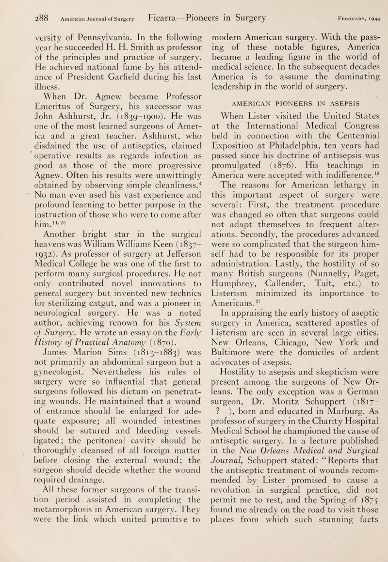 versity of Pennsylvania. In the following year he succeeded H. H. Smith as professor of the principles and practice of surgery. He achieved national fame by his attend¬ ance of President Garfield during his last illness. When Dr. Agnew became Professor Emeritus of Surgery, his successor was John Ashhurst, Jr. (1839-1900). He was one of the most learned surgeons of Amer¬ ica and a great teacher. Ashhurst, who disdained the use of antiseptics, claimed operative results as regards infection as good as those of the more progressive Agnew. Often his results were unwittingly obtained by observing simple cleanliness.4 No man ever used his vast experience and profound learning to better purpose in the instruction of those who were to come after him.11,23 Another bright star in the surgical heavens was William Williams Keen (1837— 1932). As professor of surgery at Jefferson Medical College he was one of the first to perform many surgical procedures. He not only contributed novel innovations to general surgery but invented new technics for sterilizing catgut, and was a pioneer in neurological surgery. He was a noted author, achieving renown for his System of Surgery. He wrote an essay on the Early History oj Practical Anatomy (1870). James Marion Sims (1813-1883) was not primarily an abdominal surgeon but a gynecologist. Nevertheless his rules of surgery were so influential that general surgeons followed his dictum on penetrat¬ ing wounds. He maintained that a wound of entrance should be enlarged for ade¬ quate exposure; all wounded intestines should be sutured and bleeding vessels ligated; the peritoneal cavity should be thoroughly cleansed of all foreign matter before closing the external wound; the surgeon should decide whether the wound required drainage. All these former surgeons of the transi¬ tion period assisted in completing the metamorphosis in American surgery. They were the link which united primitive to modern American surgery. With the pass¬ ing of these notable figures, America became a leading figure in the world of medical science. In the subsequent decades America is to assume the dominating leadership in the world of surgery. AMERICAN PIONEERS IN ASEPSIS When Lister visited the United States at the International Medical Congress held in connection with the Centennial Exposition at Philadelphia, ten years had passed since his doctrine of antisepsis was promulgated (1876). His teachings in America were accepted with indifference.19 The reasons for American lethargy in this important aspect of surgery were several: First, the treatment procedure was changed so often that surgeons could not adapt themselves to frequent alter¬ ations. Secondly, the procedures advanced were so complicated that the surgeon him¬ self had to be responsible for its proper administration. Lastly, the hostility of so many British surgeons (Nunnelly, Paget, Humphrey, Callender, Tait, etc.) to Listerism minimized its importance to Americans.27 In appraising the early history of aseptic surgery in America, scattered apostles of Listerism are seen in several large cities. New Orleans, Chicago, New York and Baltimore were the domiciles of ardent advocates of asepsis. Hostility to asepsis and skepticism were present among the surgeons of New Or¬ leans. The only exception was a German surgeon, Dr. Moritz Schuppert (1817- ? ), born and educated in Marburg. As professor of surgery in the Charity Hospital Medical School he championed the cause of antiseptic surgery. In a lecture published in the New Orleans Medical and Surgical Journal, Schuppert stated: “Reports that the antiseptic treatment of wounds recom¬ mended by Lister promised to cause a revolution in surgical practice, did not permit me to rest, and the Spring of 1875 found me already on the road to visit those places from which such stunning facts