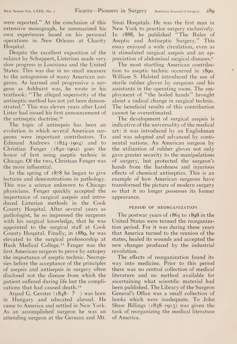 were reported.” At the conclusion of this extensive monograph, he summarized his own experiences based on his personal operations in New Orleans at Charity Hospital. Despite the excellent exposition of the subject by Schuppert, Listerism made very slow progress in Louisiana and the United States. This was due in no small measure to the antagonism of many American sur¬ geons. As learned and progressive a sur¬ geon as Ashhurst was, he wrote in his textbook: “The alleged superiority of the antiseptic method has not yet been demon¬ strated.” This was eleven years after Lord Lister had issued his first announcement of the antiseptic doctrine.19 The topic of antisepsis has been an evolution in which several American sur¬ geons were important contributors. To Edmund Andrews (1824-1904) and to Christian Fenger (1840-1902) goes the honor of first using aseptic technic in Chicago. Of the two, Christian Fenger was the more influential. In the spring of 1878 he began to give lectures and demonstrations in pathology. This was a science unknown to Chicago physicians. Fenger quickly accepted the importance of surgical asepsis and intro¬ duced Listerian methods in the Cook County Hospital. After several years as pathologist, he so impressed the surgeons with his surgical knowledge, that he was appointed to the surgical staff at Cook County Hospital. Finally, in 1889, he was elevated to the surgical professorship at Rush Medical College.14 Fenger was the first American surgeon to prove by autopsy the importance of aseptic technic. Necrop¬ sies before the acceptance of the principles of asepsis and antisepsis in surgery often disclosed not the disease from which the patient suffered during life but the compli¬ cations that had caused death.14 Arpad G. Gerster (1848- ? ) was born in Hungary and educated abroad. He came to America and settled in New York. As an accomplished surgeon he was an attending surgeon at the German and Mt. Sinai Hospitals. He was the first man in New York to practice surgery exclusively. In 1888, he published “The Rules of Aseptic and Antiseptic Surgery.” This essay enjoyed a wide circulation, even as it stimulated surgical asepsis and an ap¬ preciation of abdominal surgical diseases.8 The most startling American contribu¬ tion to aseptic technic occurred in 1890. William S. Halsted introduced the use of sterile rubber gloves by surgeons and his assistants in the operating room. The em¬ ployment of “the boiled hands” brought about a radical change in surgical technic. The beneficial results of this contribution cannot be overestimated. The development of surgical asepsis is indicative of the universality of the medical art: it was introduced by an Englishman and was adopted and advanced by conti¬ nental nations. An American surgeon by the utilization of rubber gloves not only gave greater security to the manipulations of surgery, but protected the surgeon’s hands from the harshness and injurious effects of chemical antiseptics. This is an example of how American surgeons have transformed the picture of modern surgery so that it no longer possesses its former appearance. PERIOD OF REORGANIZATION The postwar years of 1865 to 1898 in the United States were termed the reorganiza¬ tion period. For it was during these years that America turned to the reunion of the states, healed its wounds and accepted the new changes produced by the industrial revolution. The effects of reorganization found its way into medicine. Prior to this period there was no central collection of medical literature and no method available for ascertaining what scientific material had been published. The Library of the Surgeon General’s Office was a small collection of books which were inadequate. To John Shaw Billings (1838-1913) was given the task of reorganizing the medical literature of America.