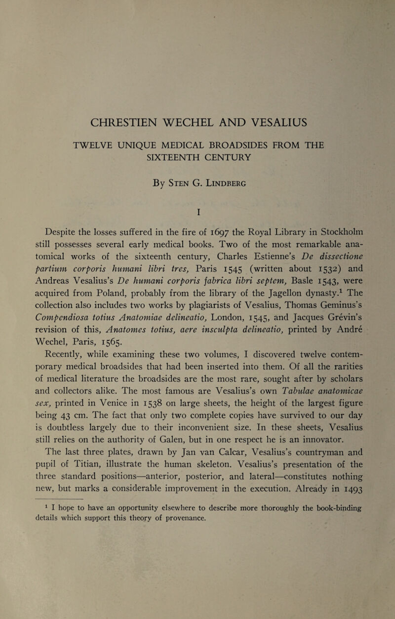 CHRESTIEN WECHEL AND YES ALIUS TWELVE UNIQUE MEDICAL BROADSIDES FROM THE SIXTEENTH CENTURY By Sten G. Lindberg I Despite the losses suffered in the fire of 1697 the Royal Library in Stockholm still possesses several early medical books. Two of the most remarkable ana¬ tomical works of the sixteenth century, Charles Estienne’s De dissectione partium corporis humani libri tres, Paris 1545 (written about 1532) and Andreas Vesalius’s De humani corporis jabrica libri septem, Basle 1543, were acquired from Poland, probably from the library of the Jagellon dynasty.1 The collection also includes two works by plagiarists of Vesalius, Thomas Geminus's Compendiosa totius Anatomiae delineatio, London, 1545, and Jacques Grevin’s revision of this, Anatomes totius, aere inscidpta delineatio, printed by Andre Wechel, Paris, 1565. Recently, while examining these two volumes, I discovered twelve contem¬ porary medical broadsides that had been inserted into them. Of all the rarities of medical literature the broadsides are the most rare, sought after by scholars and collectors alike. The most famous are Vesalius’s own Tabulae anatomicae sex, printed in Venice in 1538 on large sheets, the height of the largest figure being 43 cm. The fact that only two complete copies have survived to our day is doubtless largely due to their inconvenient size. In these sheets, Vesalius still relies on the authority of Galen, but in one respect he is an innovator. The last three plates, drawn by Jan van Calcar, Vesalius’s countryman and pupil of Titian, illustrate the human skeleton. Vesalius’s presentation of the three standard positions—anterior, posterior, and lateral—constitutes nothing new, but marks a considerable improvement in the execution. Already in 1493 1 I hope to have an opportunity elsewhere to describe more thoroughly the book-binding details which support this theory of provenance.