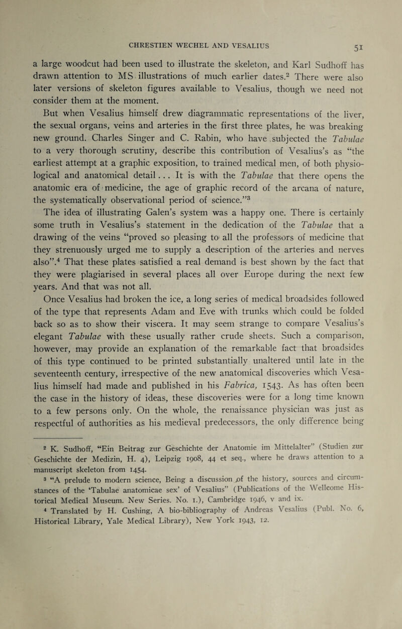 a large woodcut had been used to illustrate the skeleton, and Karl Sudhoff has drawn attention to MS illustrations of much earlier dates.2 There were also later versions of skeleton figures available to Vesalius, though we need not consider them at the moment. But when Vesalius himself drew diagrammatic representations of the liver, the sexual organs, veins and arteries in the first three plates, he was breaking new ground. Charles Singer and C. Rabin, who have .subjected the Tabulae to a very thorough scrutiny, describe this contribution of Vesalius’s as “the earliest attempt at a graphic exposition, to trained medical men, of both physio¬ logical and anatomical detail... It is with the Tabulae that there opens the anatomic era of medicine, the age of graphic record of the arcana of nature, the systematically observational period of science.”3 The idea of illustrating Galen’s system was a happy one. There is certainly some truth in Vesalius’s statement in the dedication of the Tabulae that a drawing of the veins “proved so pleasing to all the professors of medicine that they strenuously urged me to supply a description of the arteries and nerves also”.4 * That these plates satisfied a real demand is best shown by the fact that they were plagiarised in several places all over Europe during the next few years. And that was not all. Once Vesalius had broken the ice, a long series of medical broadsides followed of the type that represents Adam and Eve with trunks which could be folded back so as to show their viscera. It may seem strange to compare Vesalius’s elegant Tabulae with these usually rather crude sheets. Such a comparison, however, may provide an explanation of the remarkable fact that broadsides of this type continued to be printed substantially unaltered until late in the seventeenth century, irrespective of the new anatomical discoveries which V esa- lius himself had made and published in his Fabrica, 1543. As has often been the case in the history of ideas, these discoveries were for a long time known to a few persons only. On the whole, the renaissance physician was just as respectful of authorities as his medieval predecessors, the only difference being 2 K. Sudhoff, “Ein Beitrag zur Geschichte der Anatomie im Mittelalter” (Studien zur Geschichte der Medizin, H. 4), Leipzig 1908, 44 et seq., where he draws attention to a manuscript skeleton from 1454. 3 “A prelude to modern science, Being a discussion ,of the history, sources and circum¬ stances of the ‘Tabulae anatomicae sex’ of Vesalius” (Publications of the Wellcome His¬ torical Medical Museum. New Series. No. 1.), Cambridge 1946, v and ix. 4 Translated by H. Cushing, A bio-bibliography of Andreas Vesalius (Publ. No. 6, Historical Library, Yale Medical Library), New York I943> I2-