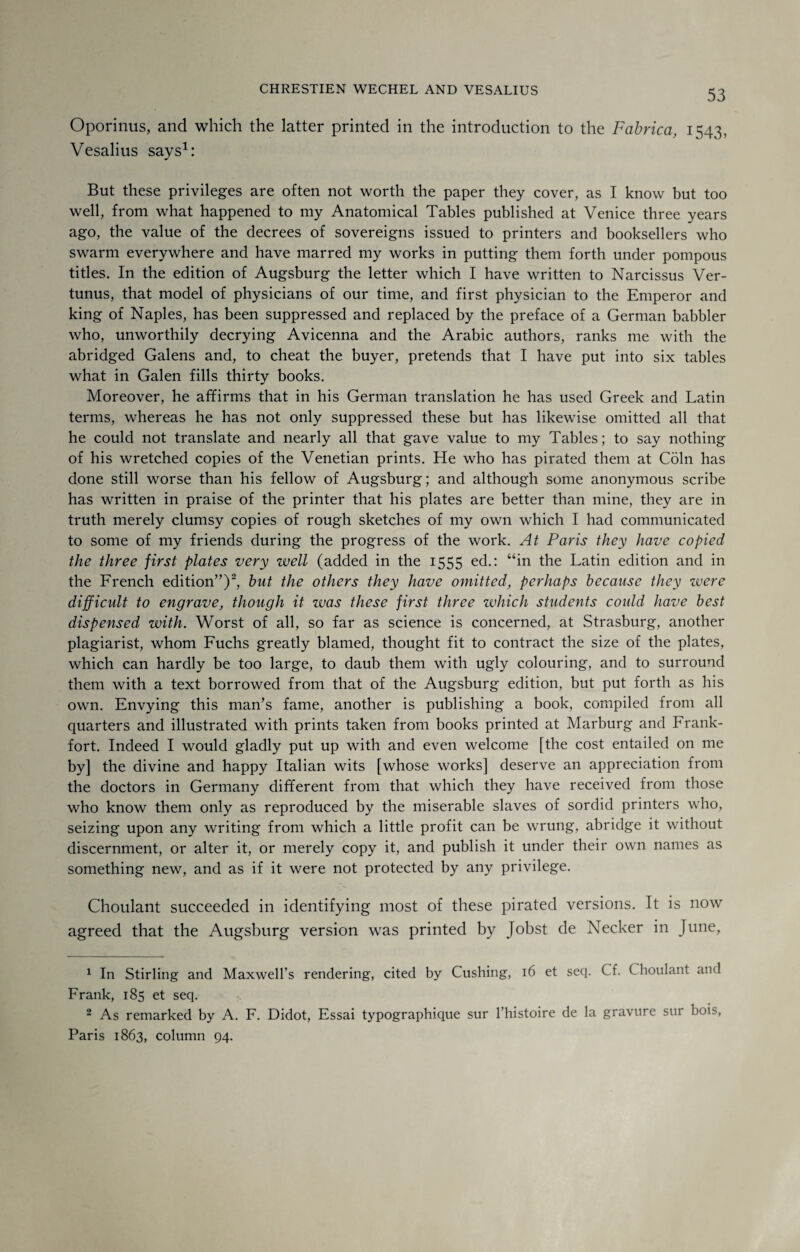 Oporinus, and which the latter printed in the introduction to the Fabrica, 1543, Vesalius says1: But these privileges are often not worth the paper they cover, as I know but too well, from what happened to my Anatomical Tables published at Venice three years ago, the value of the decrees of sovereigns issued to printers and booksellers who swarm everywhere and have marred my works in putting them forth under pompous titles. In the edition of Augsburg the letter which I have written to Narcissus Ver- tunus, that model of physicians of our time, and first physician to the Emperor and king of Naples, has been suppressed and replaced by the preface of a German babbler who, unworthily decrying Avicenna and the Arabic authors, ranks me with the abridged Galens and, to cheat the buyer, pretends that I have put into six tables what in Galen fills thirty books. Moreover, he affirms that in his German translation he has used Greek and Latin terms, whereas he has not only suppressed these but has likewise omitted all that he could not translate and nearly all that gave value to my Tables; to say nothing of his wretched copies of the Venetian prints. He who has pirated them at Coin has done still worse than his fellow of Augsburg; and although some anonymous scribe has written in praise of the printer that his plates are better than mine, they are in truth merely clumsy copies of rough sketches of my own which I had communicated to some of my friends during the progress of the work. At Paris they have copied the three first plates very well (added in the 1555 ed.: “in the Latin edition and in the French edition”)2, but the others they have omitted, perhaps because they were difficult to engrave, though it was these first three which students could have best dispensed with. Worst of all, so far as science is concerned, at Strasburg, another plagiarist, whom Fuchs greatly blamed, thought fit to contract the size of the plates, which can hardly be too large, to daub them with ugly colouring, and to surround them with a text borrowed from that of the Augsburg edition, but put forth as his own. Envying this man’s fame, another is publishing a book, compiled from all quarters and illustrated with prints taken from books printed at Marburg and Frank¬ fort. Indeed I would gladly put up with and even welcome [the cost entailed on me by] the divine and happy Italian wits [whose works] deserve an appreciation from the doctors in Germany different from that which they have received from those who know them only as reproduced by the miserable slaves of sordid printers who, seizing upon any writing from which a little profit can be wrung, abridge it without discernment, or alter it, or merely copy it, and publish it under their own names as something new, and as if it were not protected by any privilege. Choulant succeeded in identifying most of these pirated versions. It is now agreed that the Augsburg version was printed by Jobst de Necker in June, 1 In Stirling and Maxwell’s rendering, cited by Cushing, 16 et seq. Cf. Choulant and Frank, 185 et seq. 2 As remarked by A. F. Didot, Essai typographique sur l’histoire de la gravure sur bois, Paris 1863, column 94.