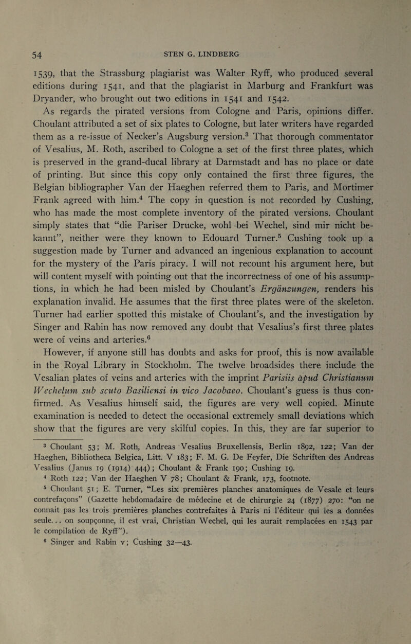 1539, that the Strassburg plagiarist was Walter Ryff, who produced several editions during 1541, and that the plagiarist in Marburg and Frankfurt was Dryander, who brought out two editions in 1541 and 1542. As regards the pirated versions from Cologne and Paris, opinions differ. Choulant attributed a set of six plates to Cologne, but later writers have regarded them as a re-issue of Necker’s Augsburg version.3 That thorough commentator of Vesalius, M. Roth, ascribed to Cologne a set of the first three plates, which is preserved in the grand-ducal library at Darmstadt and has no place or date of printing. But since this copy only contained the first three figures, the Belgian bibliographer Van der Haeghen referred them to Paris, and Mortimer Frank agreed with him.4 The copy in question is not recorded by Cushing, who has made the most complete inventory of the pirated versions. Choulant simply states that “die Pariser Drucke, wohl bei Wechel, sind mir nicht be- kannt”, neither were they known to Edouard Turner.5 Cushing took up a suggestion made by Turner and advanced an ingenious explanation to account for the mystery of the Paris piracy. I will not recount his argument here, but will content myself with pointing out that the incorrectness of one of his assump¬ tions, in which he had been misled by Choulant’s Erganzungen, renders his explanation invalid. He assumes that the first three plates were of the skeleton. Turner had earlier spotted this mistake of Choulant’s, and the investigation by Singer and Rabin has now removed any doubt that Vesalius’s first three plates were of veins and arteries.6 However, if anyone still has doubts and asks for proof, this is now available in the Royal Library in Stockholm. The twelve broadsides there include the Vesalian plates of veins and arteries with the imprint Parisiis apud Christianum Wechelum sub scuto Basiliensi in vico Jacobaeo. Choulant’s guess is thus con¬ firmed. As Vesalius himself said, the figures are very well copied. Minute examination is needed to detect the occasional extremely small deviations which show that the figures are very skilful copies. In this, they are far superior to 3 Choulant 53; M. Roth, Andreas Vesalius Bruxellensis, Berlin 1892, 122; Van der Haeghen, Bibliotheca Belgica, Litt. V 183; F. M. G. De Feyfer, Die Schriften des Andreas Vesalius (Janus 19 (1914) 444); Choulant & Frank 190; Cushing 19. 4 Roth 122; Van der Haeghen V 78; Choulant & Frank, 173, footnote. 5 Choulant 51; E. Turner, “Les six premieres planches anatomiques de Vesale et leurs contrefagons” (Gazette hebdomadaire de medecine et de chirurgie 24 (1877) 270: “on ne connait pas les trois premieres planches contrefaites a Paris ni l’editeur qui ies a donnees seule... on soupgonne, il est vrai, Christian Wechel, qui les aurait remplacees en 1543 par le compilation de Ryff”). G Singer and Rabin v; Cushing 32—43. f *