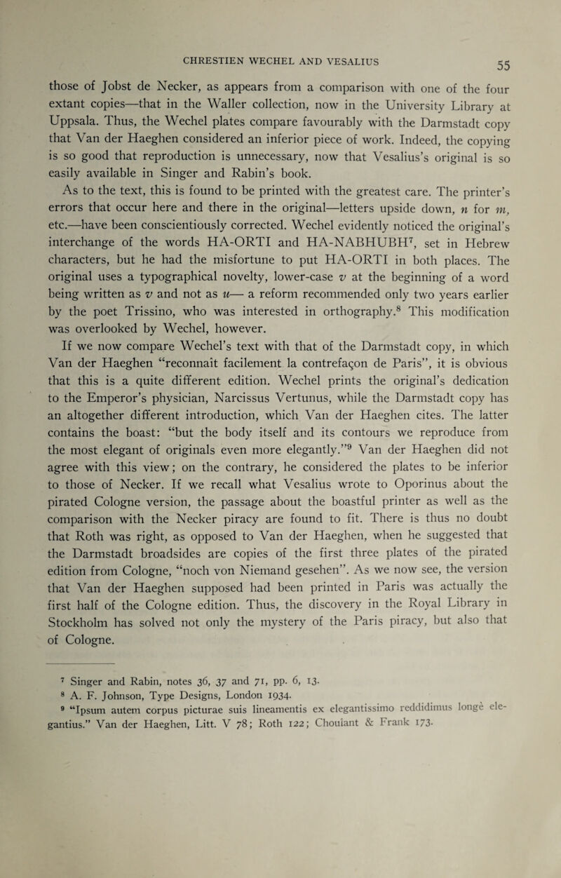 those of Jobst de Necker, as appears from a comparison with one of the four extant copies—that in the Waller collection, now in the University Library at Uppsala. Thus, the Wechel plates compare favourably with the Darmstadt copy that Van der Haeghen considered an inferior piece of work. Indeed, the copying is so good that reproduction is unnecessary, now that Vesalius’s original is so easily available in Singer and Rabin’s book. As to the text, this is found to be printed with the greatest care. The printer’s errors that occur here and there in the original—letters upside down, n for m, etc.—have been conscientiously corrected. Wechel evidently noticed the original’s interchange of the words HA-ORTI and HA-NABHUBH7, set in Hebrew characters, but he had the misfortune to put HA-ORTI in both places. The original uses a typographical novelty, lower-case v at the beginning of a word being written as v and not as u— a reform recommended only two years earlier by the poet Trissino, who was interested in orthography.8 This modification was overlooked by Wechel, however. If we now compare Wechel’s text with that of the Darmstadt copy, in which Van der Haeghen “reconnait facilement la contrefaqon de Paris”, it is obvious that this is a quite different edition. Wechel prints the original’s dedication to the Emperor’s physician, Narcissus Vertunus, while the Darmstadt copy has an altogether different introduction, which Van der Haeghen cites. The latter contains the boast: “but the body itself and its contours we reproduce from the most elegant of originals even more elegantly.”9 Van der Haeghen did not agree with this view; on the contrary, he considered the plates to be inferior to those of Necker. If we recall what Vesalius wrote to Oporinus about the pirated Cologne version, the passage about the boastful printer as well as the comparison with the Necker piracy are found to fit. There is thus no doubt that Roth was right, as opposed to Van der Haeghen, when he suggested that the Darmstadt broadsides are copies of the first three plates of the pirated edition from Cologne, “noch von Niemand gesehen”. As we now see, the version that Van der Haeghen supposed had been printed in Paris was actually the first half of the Cologne edition. Thus, the discovery in the Royal Library in Stockholm has solved not only the mystery of the Paris piracy, but also that of Cologne. 7 Singer and Rabin, notes 36, 37 and 71, pp. 6, 13. 8 A. F. Johnson, Type Designs, London 1934- 9 “Ipsum autem corpus picturae suis lineamentis ex elegantissimo reddidimus longe ele gantius.” Van der Haeghen, Litt. V 78; Roth 122; Choulant & b rank 173.