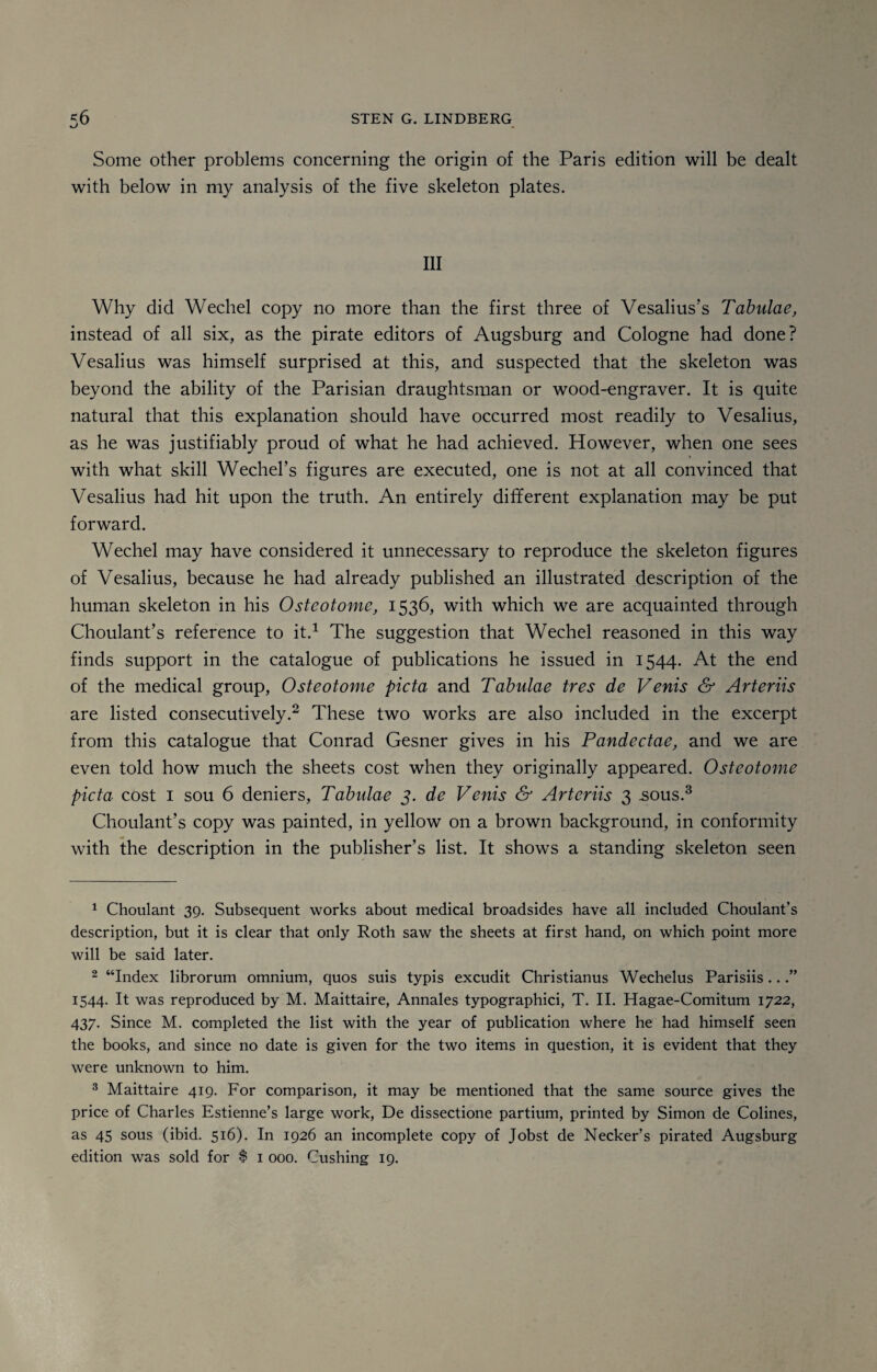 Some other problems concerning the origin of the Paris edition will be dealt with below in my analysis of the five skeleton plates. Ill Why did Wechel copy no more than the first three of Vesalius’s Tabulae, instead of all six, as the pirate editors of Augsburg and Cologne had done? Vesalius was himself surprised at this, and suspected that the skeleton was beyond the ability of the Parisian draughtsman or wood-engraver. It is quite natural that this explanation should have occurred most readily to Vesalius, as he was justifiably proud of what he had achieved. However, when one sees with what skill Wechel’s figures are executed, one is not at all convinced that Vesalius had hit upon the truth. An entirely different explanation may be put forward. Wechel may have considered it unnecessary to reproduce the skeleton figures of Vesalius, because he had already published an illustrated description of the human skeleton in his Osteotome, 1536, with which we are acquainted through Choulant’s reference to it.1 The suggestion that Wechel reasoned in this way finds support in the catalogue of publications he issued in 1544. At the end of the medical group, Osteotome picta and Tabulae tres de Venis & Arteriis are listed consecutively.2 These two works are also included in the excerpt from this catalogue that Conrad Gesner gives in his Pandectae, and we are even told how much the sheets cost when they originally appeared. Osteotome picta cost 1 sou 6 deniers, Tabulae 3. de Venis & Arteriis 3 .sous.3 Choulant’s copy was painted, in yellow on a brown background, in conformity with the description in the publisher’s list. It shows a standing skeleton seen 1 Choulant 39. Subsequent works about medical broadsides have all included Choulant’s description, but it is clear that only Roth saw the sheets at first hand, on which point more will be said later. 2 “Index librorum omnium, quos suis typis excudit Christianus Wechelus Parisiis...” 1544. It was reproduced by M. Maittaire, Annales typographic!, T. II. Hagae-Comitum 1722, 437. Since M. completed the list with the year of publication where he had himself seen the books, and since no date is given for the two items in question, it is evident that they were unknown to him. 3 Maittaire 419. For comparison, it may be mentioned that the same source gives the price of Charles Estienne’s large work, De dissectione partium, printed by Simon de Colines, as 45 sous (ibid. 516). In 1926 an incomplete copy of Jobst de Necker’s pirated Augsburg edition was sold for $ 1 000. Cushing 19.