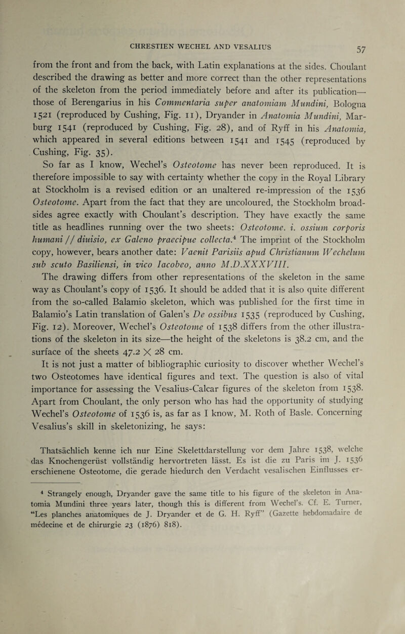 from the front and from the back, with Latin explanations at the sides. Choulant described the drawing as better and more correct than the other representations of the skeleton from the period immediately before and after its publication— those of Berengarius in his Commentaria super anatomiam Mundini, Bologna 1521 (reproduced by Cushing, Fig. 11), Dryander in Anatomia Mundini, Mar¬ burg 1541 (reproduced by Cushing, Fig. 28), and of Ryff in his Anatomia, which appeared in several editions between 1541 and 1545 (reproduced by Cushing, Fig. 35). So far as I know, Wechel’s Osteotome has never been reproduced. It is therefore impossible to say with certainty whether the copy in the Royal Library at Stockholm is a revised edition or an unaltered re-impression of the 1536 Osteotome. Apart from the fact that they are uncoloured, the Stockholm broad¬ sides agree exactly with Choulant’s description. They have exactly the same title as headlines running over the two sheets: Osteotome, i. ossium corporis humani // diuisio, ex Galeno praecipue collecta.4 The imprint of the Stockholm copy, however, bears another date: Vaenit Parisiis apud Christianum Wechelum sub scuto Basiliensi, in vico Iacobeo, anno M.D.XXXVIII. The drawing differs from other representations of the skeleton in the same way as Choulant’s copy of 1536. It should be added that it is also quite different from the so-called Balamio skeleton, which was published for the first time in Balamio’s Latin translation of Galen’s De ossibus 1535 (reproduced by Cushing, Fig. 12). Moreover, Wechel’s Osteotome of 1538 differs from the other illustra¬ tions of the skeleton in its size—the height of the skeletons is 38.2 cm, and the surface of the sheets 47.2 X 28 cm. It is not just a matter of bibliographic curiosity to discover whether Wechel’s two Osteotomes have identical figures and text. The question is also of vital importance for assessing the Vesalius-Calcar figures of the skeleton from I53&- Apart from Choulant, the only person who has had the opportunity of studying Wechel’s Osteotome of 1536 is, as far as I know, M. Roth of Basle. Concerning Vesalius’s skill in skeletonizing, he says: Thatsachlich kenne ich nur Eine Skelettdarstellung vor dem Jahre 1538, welche das Knochengeriist vollstandig hervortreten lasst. Es ist die zu Paris im J. 153b erschienene Osteotome, die gerade hiedurch den Verdacht vesalischen Einflusses er- 4 Strangely enough, Dryander gave the same title to his figure of the skeleton in Ana¬ tomia Mundini three years later, though this is different from Wechel’s. Cf. E. turner, “Les planches anatomiques de J. Dryander et de G. H. Ryff” (Gazette hebdomadaire de medecine et de chirurgie 23 (1876) 818).