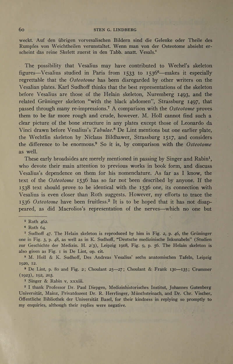 weckt. Auf den iibrigen vorvesalischen Bildern sind die Gelenke oder Theile des Rumpfes von Weichtheilen verunstaltet. Wenn man von der Osteotome absieht er- scheint das reine Skelett zuerst in den Tabb. anatt. Vesals.5 6 The possibility that Vesalius may have contributed to Wechel’s skeleton figures—Vesalius studied in Paris from 1533 to 1536°—makes it especially regrettable that the Osteotome has been disregarded by other writers on the Vesalian plates. Karl Sudhoff thinks that the best representations of the skeleton before Vesalius are those of the Helain skeleton, Nuremberg 1493, and the related Griininger skeleton “with the black abdomen”, Strassburg 1497, that passed through many re-impressions.7 8 A comparison with the Osteotome proves them to be far more rough and crude, however. M. Holl cannot find such a clear picture of the bone structure in any plates except those of Leonardo da Vinci drawn before Vesalius’s Tabulae.8 De Lint mentions but one earlier plate, the Wechtlin skeleton by Niclaus Bildhawer, Strassburg 1517, and considers the difference to be enormous.9 So it is, by comparison with the Osteotome as well. These early broadsides are merely mentioned in passing by Singer and Rabin1, who devote their main attention to previous works in book form, and discuss Vesalius’s dependence on them for his nomenclature. As far as I know, the text of the Osteotome 1536 has so far not been described by anyone. If the 1538 text should prove to be identical with the 1536 one, its connection with Vesalius is even closer than Roth suggests. However, my efforts to trace the 1536 Osteotome have been fruitless.2 It is to be hoped that it has not disap¬ peared, as did Macrolios’s representation of the nerves—which no one but 5 Roth 462. 6 Roth 64. 7 Sudhoff 47. The Helain skeleton is reproduced by him in Fig. 2, p. 46, the Griininger one in Fig. 3, p. 48, as well as in K. Sudhoff, “Deutsche medizinische Inkunabeln” (Studien zur Geschichte der Medizin. H. 2/3), Leipzig 1908, Fig. 9, p. 56. The Helain skeleton is also given as Fig. 1 in De Lint, op. cit. 8 M. Holl & K. Sudhoff, Des Andreas Vesalius’ sechs anatomischen Tafeln, Leipzig 1920, 12. 9 De Lint, p. 80 and Fig. 2; Choulant 25—27; Choulant & Frank 130—135; Crummer (1923), 192, 203. 1 Singer & Rabin v, xxxiii. 2 I thank Professor Dr. Paul Diepgen, Medizinhistorisches Institut, Johannes Gutenberg Universitat, Mainz, Privatdozent Dr. R. Herrlinger, Munchsteinach, and Dr. Chr. Vischer, Offentliche Bibliothek der Universitat Basel, for their kindness in replying so promptly to my enquiries, although their replies were negative.