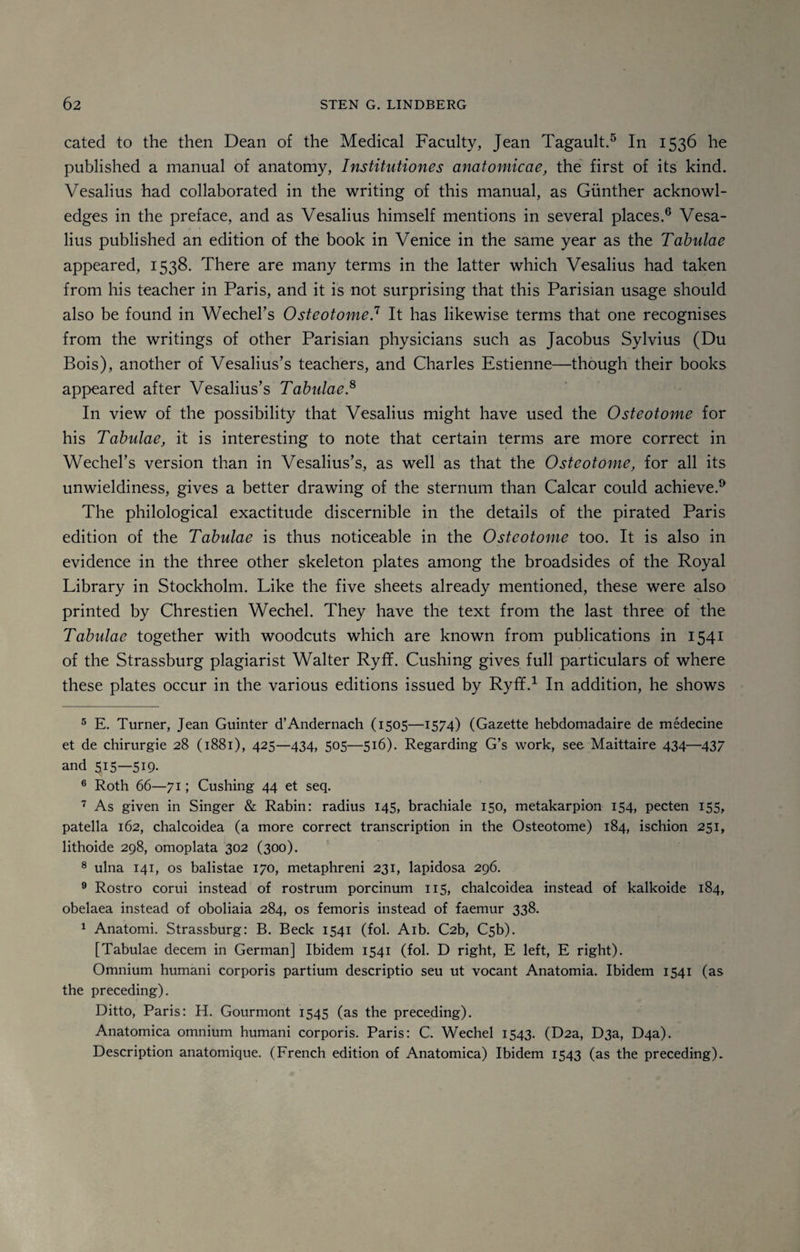 cated to the then Dean of the Medical Faculty, Jean Tagault.5 In 1536 he published a manual of anatomy, Institutiones anatomicae, the first of its kind. Vesalius had collaborated in the writing of this manual, as Gunther acknowl¬ edges in the preface, and as Vesalius himself mentions in several places.6 7 Vesa¬ lius published an edition of the book in Venice in the same year as the Tabulae appeared, 1538. There are many terms in the latter which Vesalius had taken from his teacher in Paris, and it is not surprising that this Parisian usage should also be found in Wechel’s Osteotome.11 It has likewise terms that one recognises from the writings of other Parisian physicians such as Jacobus Sylvius (Du Bois), another of Vesalius’s teachers, and Charles Estienne—though their books appeared after Vesalius’s Tabulae.8 In view of the possibility that Vesalius might have used the Osteotome for his Tabulae, it is interesting to note that certain terms are more correct in Wechel’s version than in Vesalius’s, as well as that the Osteotome, for all its unwieldiness, gives a better drawing of the sternum than Calcar could achieve.9 * The philological exactitude discernible in the details of the pirated Paris edition of the Tabulae is thus noticeable in the Osteotome too. It is also in evidence in the three other skeleton plates among the broadsides of the Royal Library in Stockholm. Like the five sheets already mentioned, these were also printed by Chrestien Wechel. They have the text from the last three of the Tabulae together with woodcuts which are known from publications in 1541 of the Strassburg plagiarist Walter Ryff. Cushing gives full particulars of where these plates occur in the various editions issued by Ryff.1 In addition, he shows 5 E. Turner, Jean Guinter d’Andernach (1505—1574) (Gazette hebdomadaire de medecine et de chirurgie 28 (1881), 425—434, 505—516). Regarding G’s work, see- Maittaire 434—437 and 5I5—5I9- 6 Roth 66—71; Cushing 44 et seq. 7 As given in Singer & Rabin: radius 145, brachiale 150, metakarpion 154, pecten 155, patella 162, chalcoidea (a more correct transcription in the Osteotome) 184, ischion 251, lithoide 298, omoplata 302 (300). 8 ulna 141, os balistae 170, metaphreni 231, lapidosa 296. 9 Rostro corui instead of rostrum porcinum 115, chalcoidea instead of kalkoide 184, obelaea instead of oboliaia 284, os femoris instead of faemur 338. 1 Anatomi. Strassburg: B. Beck 1541 (fol. Aib. C2b, Csb). [Tabulae decern in German] Ibidem 1541 (fol. D right, E left, E right). Omnium humani corporis partium descriptio seu ut vocant Anatomia. Ibidem 1541 (as the preceding). Ditto, Paris: H. Gourmont 1545 (as the preceding). Anatomica omnium humani corporis. Paris: C. Wechel 1543. (D2a, D3a, D4a). Description anatomique. (French edition of Anatomica) Ibidem 1543 (as the preceding).