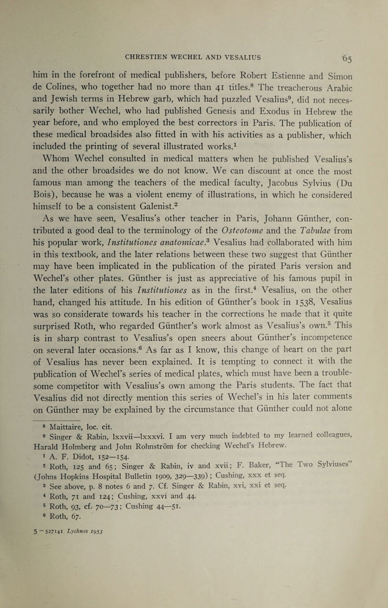 him in the forefront of medical publishers, before Robert Estienne and Simon de Colines, who together had no more than 41 titles.8 The treacherous Arabic and Jewish terms in Hebrew garb, which had puzzled Vesalius9, did not neces¬ sarily bother Wechel, who had published Genesis and Exodus in Hebrew the year before, and who employed the best correctors in Paris. The publication of these medical broadsides also fitted in with his activities as a publisher, which included the printing of several illustrated works.* 1 Whom Wechel consulted in medical matters when he published Vesalius’s and the other broadsides we do not know. We can discount at once the most famous man among the teachers of the medical faculty, Jacobus Sylvius (Du Bois), because he was a violent enemy of illustrations, in which he considered himself to be a consistent Galenist.2 As we have seen, Vesalius’s other teacher in Paris, Johann Gunther, con¬ tributed a good deal to the terminology of the Osteotome and the Tabulae from his popular work, Institutiones anatomicae.3 Vesalius had collaborated with him in this textbook, and the later relations between these two suggest that Gunther may have been implicated in the publication of the pirated Paris version and Wechel’s other plates. Gunther is just as appreciative of his famous pupil in the later editions of his Institutiones as in the first.4 5 Vesalius, on the other hand, changed his attitude. In his edition of Gunther’s book in 1538, Vesalius was so considerate towards his teacher in the corrections he made that it quite surprised Roth, who regarded Gunther’s work almost as Vesalius’s own/1 This is in sharp contrast to Vesalius’s open sneers about Gunther’s incompetence on several later occasions.6 As far as I know, this change of heart on the part of Vesalius has never been explained. It is tempting to connect it with the publication of Wechel’s series of medical plates, which must have been a trouble¬ some competitor with Vesalius’s own among the Paris students. I he fact that Vesalius did not directly mention this series of Wechel’s in his later comments on Gunther may be explained by the circumstance that Gunther could not alone 8 Maittaire, loc. cit. 9 Singer & Rabin, lxxvii—lxxxvi. I am very much indebted to my learned colleagues, Harald Holmberg and John Rohnstrom for checking Wechel’s Hebrew. 1 A. F. Didot, 152—154. 2 Roth, 125 and 65; Singer & Rabin, iv and xvii; F. Baker, 1 he I wo Sylviuses (Johns Hopkins Hospital Bulletin 1909, 329—339) ; Cushing, xxx et seq. 3 See above, p. 8 notes 6 and 7. Cf. Singer & Rabin, xvi, xxi et seq. 4 Roth, 71 and 124; Cushing, xxvi and 44. 5 Roth, 93, cf. 70—73; Cushing 44—51. 6 Roth, 67. 5 -527141 Lychnos 1953