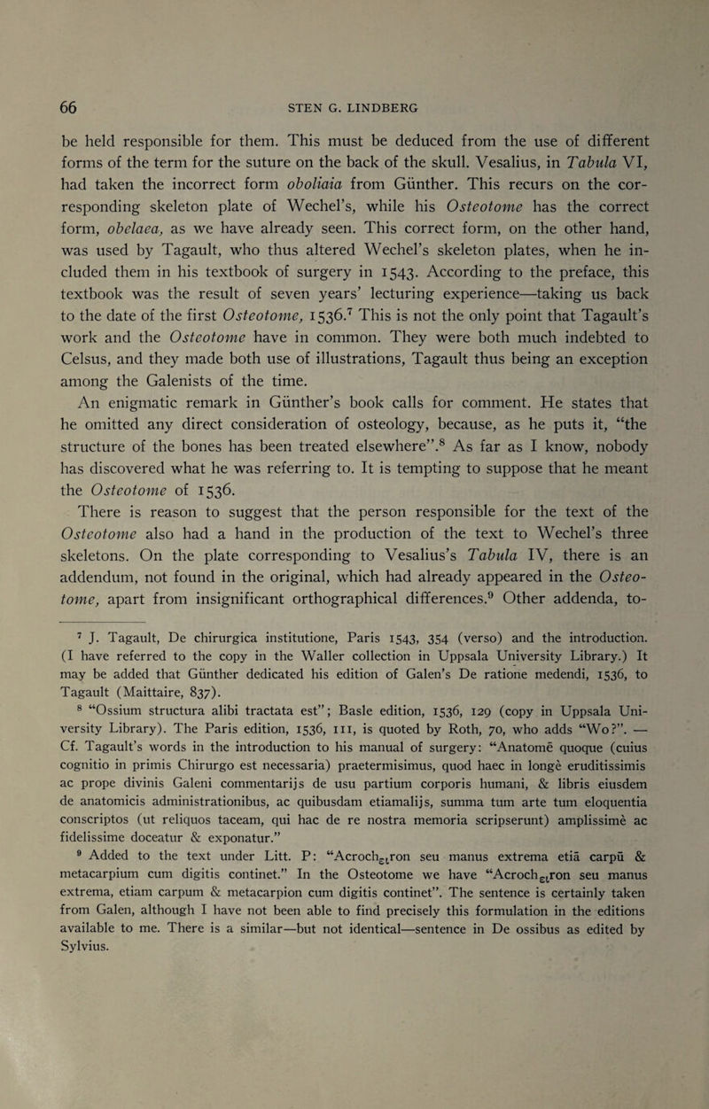 be held responsible for them. This must be deduced from the use of different forms of the term for the suture on the back of the skull. Vesalius, in Tabula VI, had taken the incorrect form oboliaia from Gunther. This recurs on the cor¬ responding skeleton plate of Wechel’s, while his Osteotome has the correct form, obelaea, as we have already seen. This correct form, on the other hand, was used by Tagault, who thus altered Wechel’s skeleton plates, when he in¬ cluded them in his textbook of surgery in 1543. According to the preface, this textbook was the result of seven years’ lecturing experience—taking us back to the date of the first Osteotome, 1536.7 This is not the only point that Tagault’s work and the Osteotome have in common. They were both much indebted to Celsus, and they made both use of illustrations, Tagault thus being an exception among the Galenists of the time. An enigmatic remark in Gunther’s book calls for comment. He states that he omitted any direct consideration of osteology, because, as he puts it, “the structure of the bones has been treated elsewhere”.8 As far as I know, nobody has discovered what he was referring to. It is tempting to suppose that he meant the Osteotome of 1536. There is reason to suggest that the person responsible for the text of the Osteotome also had a hand in the production of the text to Wechel’s three skeletons. On the plate corresponding to Vesalius’s Tabula IV, there is an addendum, not found in the original, which had already appeared in the Osteo¬ tome, apart from insignificant orthographical differences.9 Other addenda, to- 7 J. Tagault, De chirurgica institutione, Paris 1543, 354 (verso) and the introduction. (I have referred to the copy in the Waller collection in Uppsala University Library.) It may be added that Gunther dedicated his edition of Galen’s De ratione medendi, 1536, to Tagault (Maittaire, 837). 8 “Ossium structura alibi tractata est”; Basle edition, 1536, 129 (copy in Uppsala Uni¬ versity Library). The Paris edition, 1536, in, is quoted by Roth, 70, who adds “Wo?”. — Cf. Tagault’s words in the introduction to his manual of surgery: “Anatome quoque (cuius cognitio in primis Chirurgo est necessaria) praetermisimus, quod haec in longe eruditissimis ac prope divinis Galeni commentaries de usu partium corporis humani, & libris eiusdem de anatomicis administrationibus, ac quibusdam etiamalijs, summa turn arte turn eloquentia conscriptos (ut reliquos taceam, qui hac de re nostra memoria scripserunt) amplissime ac fidelissime doceatur & exponatur.” 9 Added to the text under Litt. P: “Acroch£(ron seu manus extrema etia carpu & metacarpium cum digitis continet.” In the Osteotome we have “Acroch£tron seu manus extrema, etiam carpum & metacarpion cum digitis continet”. The sentence is certainly taken from Galen, although I have not been able to find precisely this formulation in the editions available to me. There is a similar—but not identical—sentence in De ossibus as edited by Sylvius.