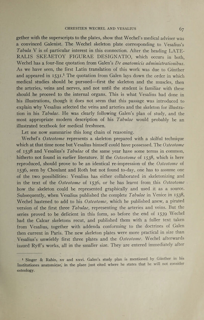 gether with the superscripts to the plates, show that Wechel’s medical adviser was a convinced Galenist. The Wechel skeleton plate corresponding to Vesalius’s Tabula V is of particular interest in this connection. After the heading LATE¬ RALIS SKEAETOY FIGURAE DESIGNATIO, which occurs in both, Wechel has a four-line quotation from Galen’s De anatomicis administrationibus. As we have seen, the first Latin translation of this work was due to Gunther and appeared in 1531.1 The quotation from Galen lays down the order in which medical studies should be pursued—first the skeleton and the muscles, then the arteries, veins and nerves, and not until the student is familiar with these should he proceed to the internal organs. This is what Vesalius had done in his illustrations, though it does not seem that this passage was introduced to explain why Vesalius selected the veins and arteries and the skeleton for illustra¬ tion in his Tabulae. He was clearly following Galen’s plan of study, and the most appropriate modern description of his Tabulae would probably be an illustrated textbook for medical freshmen. Let me now summarise this long chain of reasoning. Wechel’s Osteotome represents a skeleton prepared with a skilful technique which at that time none but Vesalius himself could have possessed. The Osteotome of 1538 and Vesalius’s Tabulae of the same year have some terms in common, hitherto not found in earlier literature. If the Osteotome of 1538, which is here reproduced, should prove to be an identical re-impression of the Osteotome of 1536, seen by Choulant and Roth but not found to-day, one has to assume one of the two possibilities: Vesalius has either collaborated in skeletonizing and in the text of the Osteotome of 1536, or he has learnt from this Osteotome how the skeleton could be represented graphically and used it as a source. Subsequently, when Vesalius published the complete Tabulae in Venice in 1538, Wechel hastened to add to his Osteotome, which he published anew, a pirated version of the first three Tabulae, representing the arteries and veins. But the series proved to be deficient in this form, so before the end of 1539 Wechel had the Calcar skeletons recut, and published them with a fuller text taken from Vesalius, together with addenda conforming to the doctrines of Galen then current in Paris. The new skeleton plates were more practical in size than Vesalius’s unwieldy first three plates and the Osteotome. Wechel afterwards issued Ryff’s works, all in the smaller size. They are entered immediately after 1 Singer & Rabin, xv and xxvi. Galen’s study plan is mentioned by Gunther in his Institutiones anatomicae, in the place just cited where he states that he will not consider osteology.