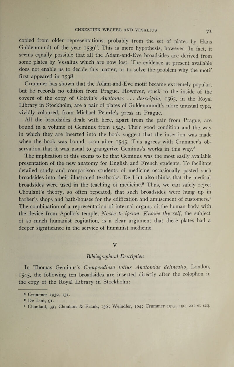 copied from older representations, probably from the set of plates by Hans Guldenmundt of the year 1539”. This is mere hypothesis, however. In fact, it seems equally possible that all the Adam-and-Eve broadsides are derived from some plates by Vesalius which are now lost. The evidence at present available does not enable us to decide this matter, or to solve the problem why the motif first appeared in 1538. Crummer has shown that the Adam-and-Eve motif became extremely popular, but he records no edition from Prague. However, stuck to the inside of the covers of the copy of Grevin’s Anatomes .. . descriptio, 1565, in the Royal Library in Stockholm, are a pair of plates of Guldenmundt’s more unusual type, vividly coloured, from Michael Peterle’s press in Prague. All the broadsides dealt with here, apart from the pair from Prague, are bound in a volume of Geminus from 1545. Their good condition and the way in which they are inserted into the book suggest that the insertion was made when the book was bound, soon after 1545. This agrees with Crummer’s ob¬ servation that it was usual to grangerize Geminus’s works in this way.8 The implication of this seems to be that Geminus was the most easily available presentation of the new anatomy for English and French students. To facilitate detailed study and comparison students of medicine occasionally pasted such broadsides into their illustrated textbooks. De Lint also thinks that the medical broadsides were used in the teaching of medicine.9 Thus, we can safely reject Choulant’s theory, so often repeated, that such broadsides were hung up in barber’s shops and bath-houses for the edification and amusement of customers.1 The combination of a representation of internal organs of the human body with the device from Apollo’s temple, Nosce te ipsum. Knowe thy self, the subject of so much humanist cogitation, is a clear argument that these plates had a deeper significance in the service of humanist medicine. V Bibliographical Description- In Thomas Geminus’s Compendiosa totius Anatomiae delineatio, London, 1545, the following ten broadsides are inserted directly after the colophon in the copy of the Royal Library in Stockholm: 8 Crummer 1932, 131. 9 De Lint, 91. 1 Choulant, 39; Choulant & Frank, 156; Weindler, 104; Crummer 1923, 190, 201 et seq.