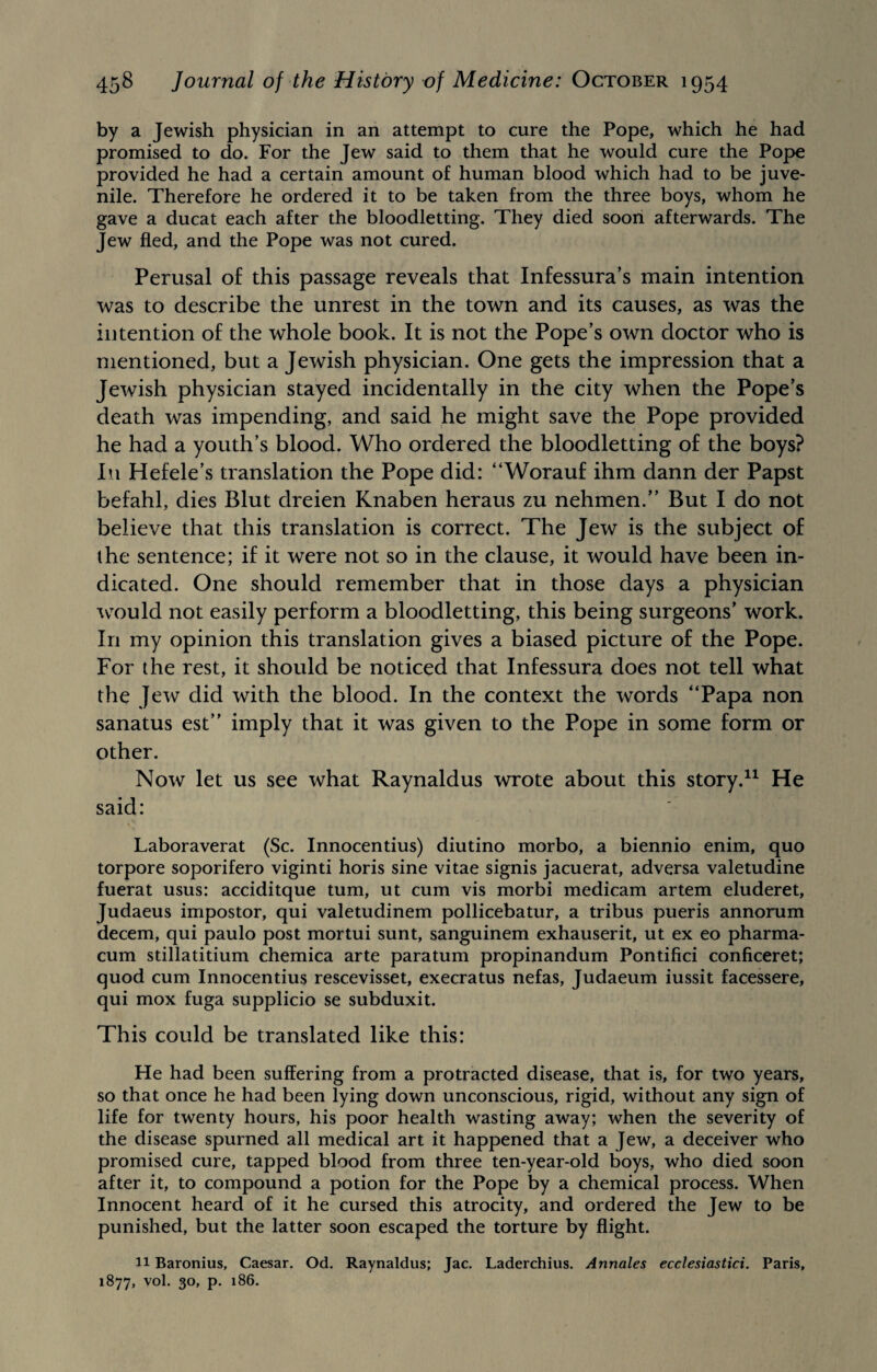 by a Jewish physician in an attempt to cure the Pope, which he had promised to do. For the Jew said to them that he would cure the Pope provided he had a certain amount of human blood which had to be juve¬ nile. Therefore he ordered it to be taken from the three boys, whom he gave a ducat each after the bloodletting. They died soon afterwards. The Jew fled, and the Pope was not cured. Perusal of this passage reveals that Infessura’s main intention was to describe the unrest in the town and its causes, as was the intention of the whole book. It is not the Pope’s own doctor who is mentioned, but a Jewish physician. One gets the impression that a Jewish physician stayed incidentally in the city when the Pope’s death was impending, and said he might save the Pope provided he had a youth’s blood. Who ordered the bloodletting of the boys? In Hefele’s translation the Pope did: “Worauf ihm dann der Papst befahl, dies Blut dreien Knaben heraus zu nehmen.” But I do not believe that this translation is correct. The Jew is the subject of the sentence; if it were not so in the clause, it would have been in¬ dicated. One should remember that in those days a physician would not easily perform a bloodletting, this being surgeons’ work. In my opinion this translation gives a biased picture of the Pope. For the rest, it should be noticed that Infessura does not tell what the Jew did with the blood. In the context the words “Papa non sanatus est’’ imply that it was given to the Pope in some form or other. Now let us see what Raynaldus wrote about this story.11 He said: Laboraverat (Sc. Innocentius) diutino morbo, a biennio enim, quo torpore soporifero viginti horis sine vitae signis jacuerat, adversa valetudine fuerat usus: acciditque turn, ut cum vis morbi medicam artem eluderet, Judaeus impostor, qui valetudinem pollicebatur, a tribus pueris annorum decern, qui paulo post mortui sunt, sanguinem exhauserit, ut ex eo pharma- cum stillatitium chemica arte paratum propinandum Pontifici conficeret; quod cum Innocentius rescevisset, execratus nefas, Judaeum iussit facessere, qui mox fuga supplicio se subduxit. This could be translated like this: He had been suffering from a protracted disease, that is, for two years, so that once he had been lying down unconscious, rigid, without any sign of life for twenty hours, his poor health wasting away; when the severity of the disease spurned all medical art it happened that a Jew, a deceiver who promised cure, tapped blood from three ten-year-old boys, who died soon after it, to compound a potion for the Pope by a chemical process. When Innocent heard of it he cursed this atrocity, and ordered the Jew to be punished, but the latter soon escaped the torture by flight. 11 Baronius, Caesar. Od. Raynaldus; Jac. Laderchius. Annales ecclesiastici. Paris, 1877, vol. 30, p. 186.