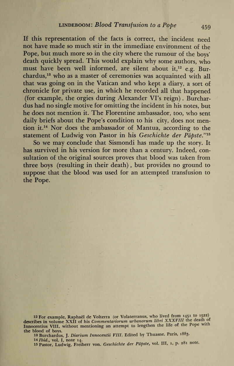 459 If this representation of the facts is correct, the incident need not have made so much stir in the immediate environment of the Pope, but much more so in the city where the rumour of the boys’ death quickly spread. This would explain why some authors, who must have been well informed, are silent about it,12 e.g. Bur- chardus,13 who as a master of ceremonies was acquainted with all that was going on in the Vatican and who kept a diary, a sort of chronicle for private use, in which he recorded all that happened (for example, the orgies during Alexander Vi’s reign). Burchar- dus had no single motive for omitting the incident in his notes, but he does not mention it. The Florentine ambassador, too, who sent daily briefs about the Pope’s condition to his city, does not men¬ tion it.14 Nor does the ambassador of Mantua, according to the statement of Ludwig von Pastor in his Geschichte der Papste.”15 So we may conclude that Sismondi has made up the story. It has survived in his version for more than a century. Indeed, con¬ sultation of the original sources proves that blood was taken from three boys (resulting in their death), but provides no ground to suppose that the blood was used for an attempted transfusion to the Pope. 12 For example, Raphael de Volterra (or Volaterranus, who lived from 1451 to 1522) describes in volume XXII of his Commentariorum urbanorum libri XXXIIII the deat o Innocentius VIII, without mentioning an attempt to lengthen the life of the lope wit the blood of boys. 13 Burchardus, J. Diarium Innocentii VIII. Edited by Thuasne. Paris, 1083. 14 Ibid., vol. I, note 14.