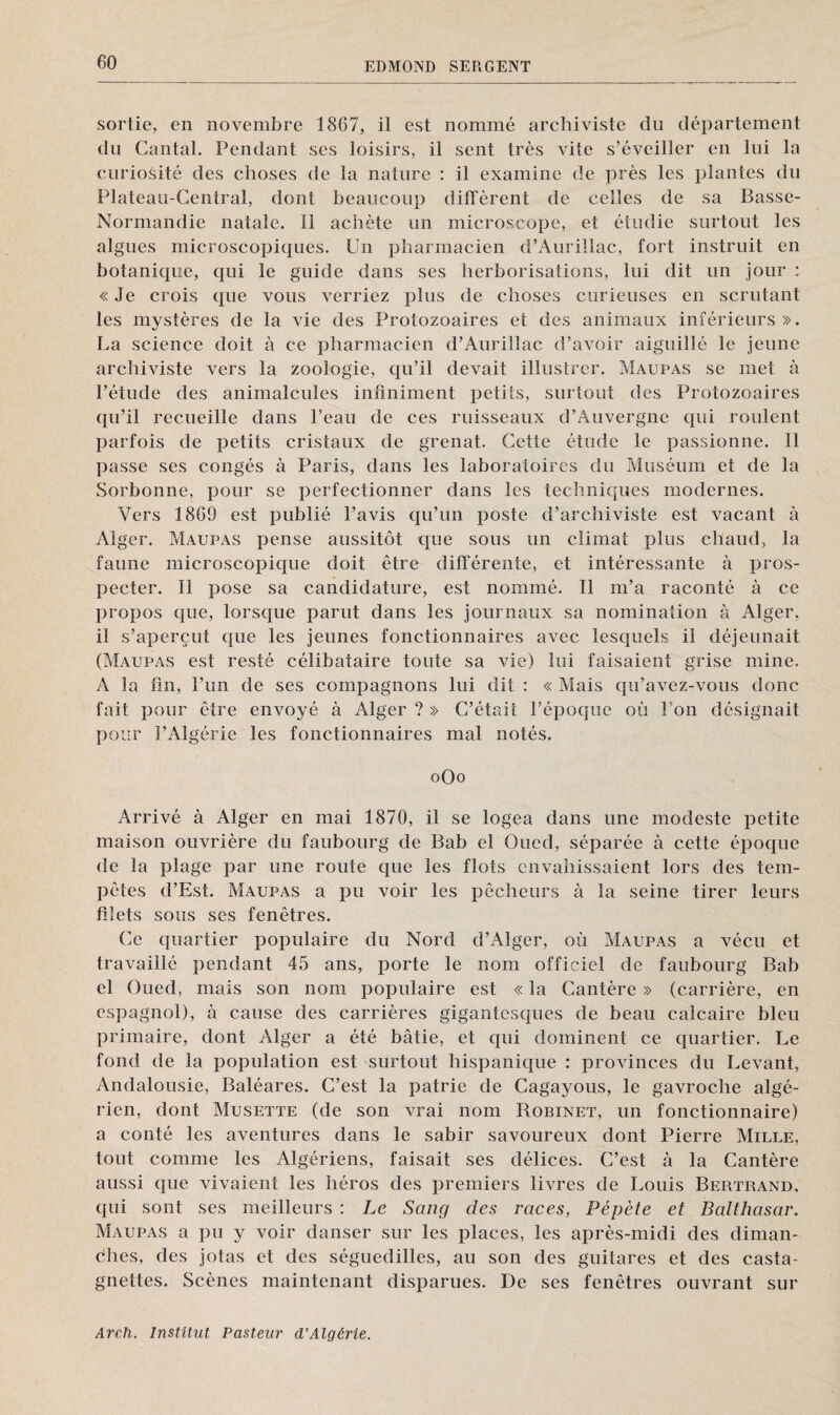 60 sortie, en novembre 1867, il est nommé archiviste du département du Cantal. Pendant scs loisirs, il sent très vite s’éveiller en lui la curiosité des choses de la nature : il examine de près les plantes du Plateau-Central, dont beaucoup diffèrent de celles de sa Basse- Normandie natale. Il achète un microscope, et étudie surtout les algues microscopiques. Un pharmacien d’Aurillac, fort instruit en botanique, qui le guide dans ses herborisations, lui dit un jour : « Je crois que vous verriez plus de choses curieuses en scrutant les mystères de la vie des Protozoaires et des animaux inférieurs ». La science doit à ce pharmacien d’Aurillac d’avoir aiguillé le jeune archiviste vers la zoologie, qu’il devait illustrer. Maupas se met à l’étude des animalcules infiniment petits, surtout des Protozoaires qu’il recueille dans l’eau de ces ruisseaux d’Auvergne qui roulent parfois de petits cristaux de grenat. Cette étude le passionne. 11 passe ses congés à Paris, dans les laboratoires du Muséum et de la Sorbonne, pour se perfectionner dans les techniques modernes. Vers 1869 est publié l’avis qu’un poste d’archiviste est vacant à Alger. Maupas pense aussitôt que sous un climat plus chaud, la faune microscopique doit être différente, et intéressante à pros¬ pecter. Il pose sa candidature, est nommé. Il m’a raconté à ce propos que, lorsque parut dans les journaux sa nomination à Alger, il s’aperçut que les jeunes fonctionnaires avec lesquels il déjeunait (Maupas est resté célibataire toute sa vie) lui faisaient grise mine. A la fin, l’un de ses compagnons lui dit : « Mais qu’avez-vous donc fait pour être envoyé à Alger ? » C’était l’époque où l'on désignait pour l’Algérie les fonctionnaires mal notés. oOo Arrivé à Alger en mai 1870, il se logea dans une modeste petite maison ouvrière du faubourg de Bab el Oued, séparée à cette époque de la plage par une route que les flots envahissaient lors des tem¬ pêtes d’Est. Maupas a pu voir les pêcheurs à la seine tirer leurs filets sous ses fenêtres. Ce quartier populaire du Nord d’Alger, où Maupas a vécu et travaillé pendant 45 ans, porte le nom officiel de faubourg Bab el Oued, mais son nom populaire est « la Cantère » (carrière, en espagnol), à cause des carrières gigantesques de beau calcaire bleu primaire, dont Alger a été bâtie, et qui dominent ce quartier. Le fond de la population est surtout hispanique : provinces du Levant, Andalousie, Baléares. C’est la patrie de Cagayous, le gavroche algé¬ rien, dont Musette (de son vrai nom Robinet, un fonctionnaire) a conté les aventures dans le sabir savoureux dont Pierre Mille, tout comme les Algériens, faisait ses délices. C’est à la Cantère aussi que vivaient les héros des premiers livres de Louis Bertrand, qui sont ses meilleurs : Le Sang des races, Pépète et Balthasar. Maupas a pu y voir danser sur les places, les après-midi des diman¬ ches, des jotas et des séguedilles, au son des guitares et des casta¬ gnettes. Scènes maintenant disparues. De ses fenêtres ouvrant sur