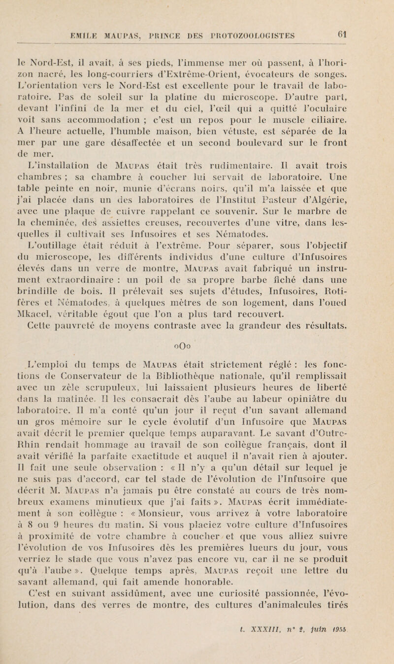 le Nord-Est, il avait, a ses pieds, l’immense mer où passent, à l’hori¬ zon nacré, les long-courriers d’Extrême-Orient, évocateurs de songes. L’orientation vers le Nord-Est est excellente pour le travail de labo¬ ratoire. Pas de soleil sur la platine du microscope. D’autre part, devant l’infini de la mer et du ciel, l’œil qui a quitté l’oculaire voit sans accommodation ; c’est un repos pour le muscle ciliaire. A l’heure actuelle, l’humble maison, bien vétuste, est séparée de la mer par une gare désaffectée et un second boulevard sur le front de mer. L’installation de Maupas était très rudimentaire. Il avait trois chambres ; sa chambre, à coucher lui servait de laboratoire. Une table peinte en noir, munie d’écrans noirs, qu’il m’a laissée et que j’ai placée dans un des laboratoires de l’Institut Pasteur d’Algérie, avec une plaque de cuivre rappelant ce souvenir. Sur le marbre de la cheminée, des assiettes creuses, recouvertes d’une vitre, dans les¬ quelles il cultivait ses Infusoires et ses Nématodes. L’outillage était réduit à l’extrême. Pour séparer, sous l’objectif du microscope, les différents individus d’une culture d’infusoires élevés dans un verre de montre, Maupas avait fabriqué un instru¬ ment extraordinaire : un poil de sa propre barbe fiché dans une brindille de bois. Il prélevait ses sujets d’études, Infusoires, Roti- fères et Nématodes, à quelques mètres de son logement, dans l’oued Mkacel, véritable égout que l’on a plus tard recouvert. Cette pauvreté de moyens contraste avec la grandeur des résultats. oUo L’emploi du temps de Maupas était strictement réglé : les fonc¬ tions de Conservateur de la Bibliothèque nationale, qu’il remplissait avec un zèle scrupuleux, lui laissaient plusieurs heures de liberté dans la matinée, Ï1 les consacrait dès l’aube au labeur opiniâtre du laboratoire. 11 m’a conté qu’un jour il reçut d’un savant allemand un gros mémoire sur le cycle évolutif d’un Infusoire que Maupas avait décrit le premier quelque temps auparavant. Le savant d’Outrc- Rhin rendait hommage au travail de son collègue français, dont il avait vérifié la parfaite exactitude et auquel il n’avait rien à ajouter. Il fait une seule observation : « Il n’y a qu’un détail sur lequel je ne suis pas d’accord, car tel stade de l’évolution de l’Infusoire que décrit M. Maupas n’a jamais pu être constaté au cours de très nom¬ breux examens minutieux que j’ai faits ». Maupas écrit immédiate¬ ment à son collègue : « Monsieur, vous arrivez à votre laboratoire à 8 ou 9 heures du matin. Si vous placiez votre culture d’infusoires à proximité de votre chambre à coucher et que vous alliez suivre l’évolution de vos Infusoires dès les premières lueurs du jour, vous verriez le stade que vous n’avez pas encore vu, car il ne se produit qu’à l’aube». Quelque temps après, Maupas reçoit une lettre du savant allemand, qui fait amende honorable. C’est en suivant assidûment, avec une curiosité passionnée, l’évo¬ lution, dans des verres de montre, des cultures d’animalcules tirés