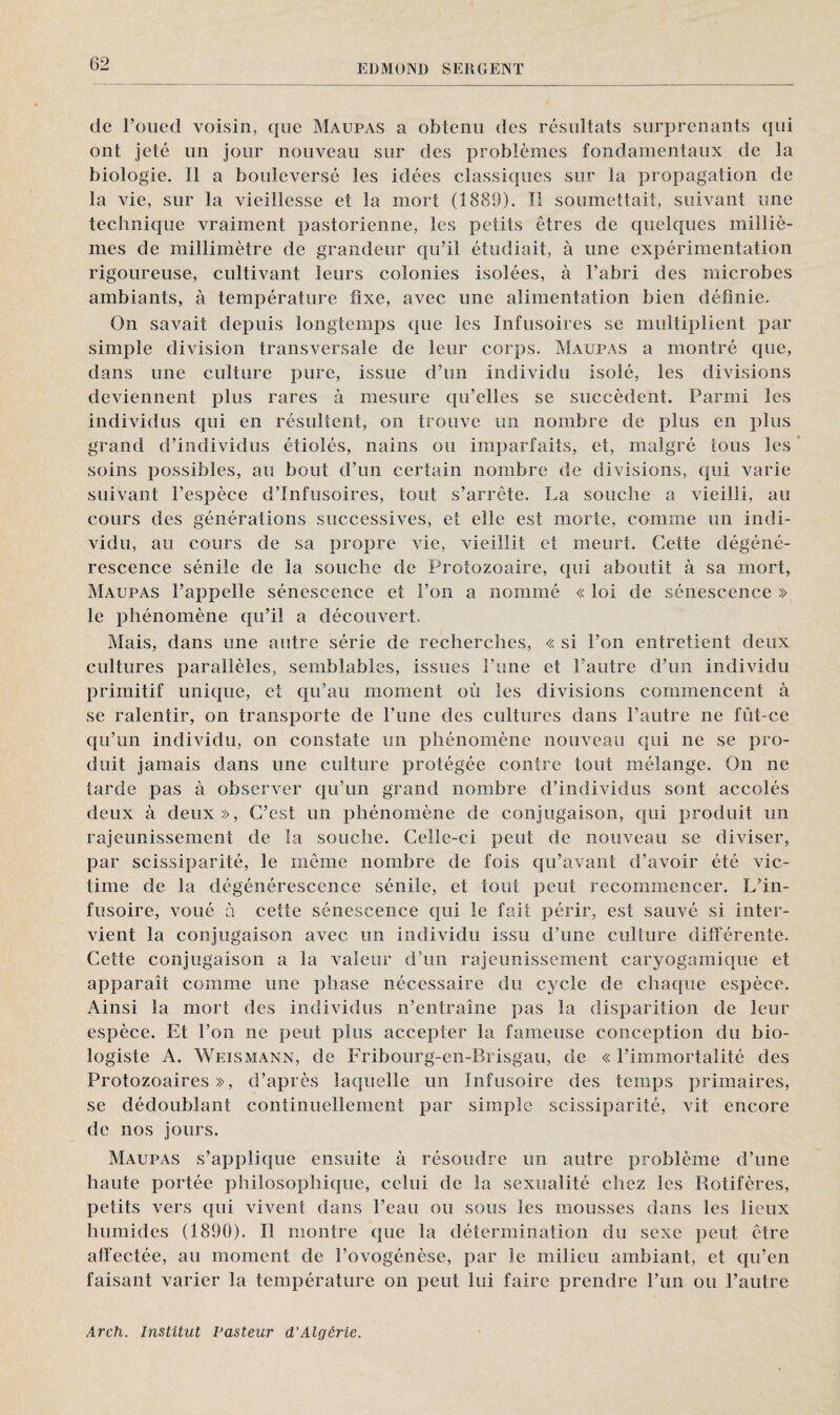de l’oued voisin, que Maupas a obtenu des résultats surprenants qui ont jeté un jour nouveau sur des problèmes fondamentaux de la biologie. 11 a bouleversé les idées classiques sur la propagation de la vie, sur la vieillesse et la mort (1889). Tl soumettait, suivant une technique vraiment pastorienne, les petits êtres de quelques milliè¬ mes de millimètre de grandeur qu’il étudiait, à une expérimentation rigoureuse, cultivant leurs colonies isolées, à l’abri des microbes ambiants, à température fixe, avec une alimentation bien définie. On savait depuis longtemps que les Infusoires se multiplient par simple division transversale de leur corps. Maupas a montré que, dans une culture pure, issue d’un individu isolé, les divisions deviennent plus rares à mesure qu’elles se succèdent. Parmi les individus qui en résultent, on trouve un nombre de plus en plus grand d’individus étiolés, nains ou imparfaits, et, malgré tous les soins possibles, au bout d’un certain nombre de divisions, qui varie suiVant l’espèce d’infusoires, tout s’arrête. La souche a vieilli, au cours des générations successives, et elle est morte, comme un indi¬ vidu, au cours de sa propre vie, vieillit et meurt. Cette dégéné¬ rescence sénile de la souche de Protozoaire, qui aboutit à sa mort, Maupas l’appelle sénescence et l’on a nommé « loi de sénescence » le phénomène qu’il a découvert. Mais, dans une autre série de recherches, « si l’on entretient deux cultures parallèles, semblables, issues l’une et l’autre d’un individu primitif unique, et qu’au moment où les divisions commencent à se ralentir, on transporte de l’une des cultures dans l’autre ne fût-ce qu’un individu, on constate un phénomène nouveau qui ne se pro¬ duit jamais dans une culture protégée contre tout mélange. On ne tarde pas à observer qu’un grand nombre d’individus sont accolés deux à deux», C’est un phénomène de conjugaison, qui produit un rajeunissement de la souche. Celle-ci peut de nouveau se diviser, par scissiparité, le même nombre de fois qu’avant d’avoir été vic¬ time de la dégénérescence sénile, et tout peut recommencer. L’in¬ fusoire, voué à cette sénescence qui le fait périr, est sauvé si inter¬ vient la conjugaison avec un individu issu d’une culture différente. Cette conjugaison a la valeur d’un rajeunissement caryogamique et apparaît comme une phase nécessaire du cycle de chaque espèce. Ainsi la mort des individus n’entraîne pas la disparition de leur espèce. Et l’on ne peut plus accepter la fameuse conception du bio¬ logiste A. Weismann, de Fribourg-en-Brisgau, de « l’immortalité des Protozoaires», d’après laquelle un Infusoire des temps primaires, se dédoublant continuellement par simple scissiparité, vit encore de nos jours. Maupas s’applique ensuite à résoudre un autre problème d’une haute portée philosophique, celui de la sexualité chez les Rotifères, petits vers qui vivent dans l’eau ou sous les mousses dans les lieux humides (1890). Il montre que la détermination du sexe peut être affectée, au moment de l’ovogénèse, par le milieu ambiant, et qu’en faisant varier la température on peut lui faire prendre l’un ou l’autre