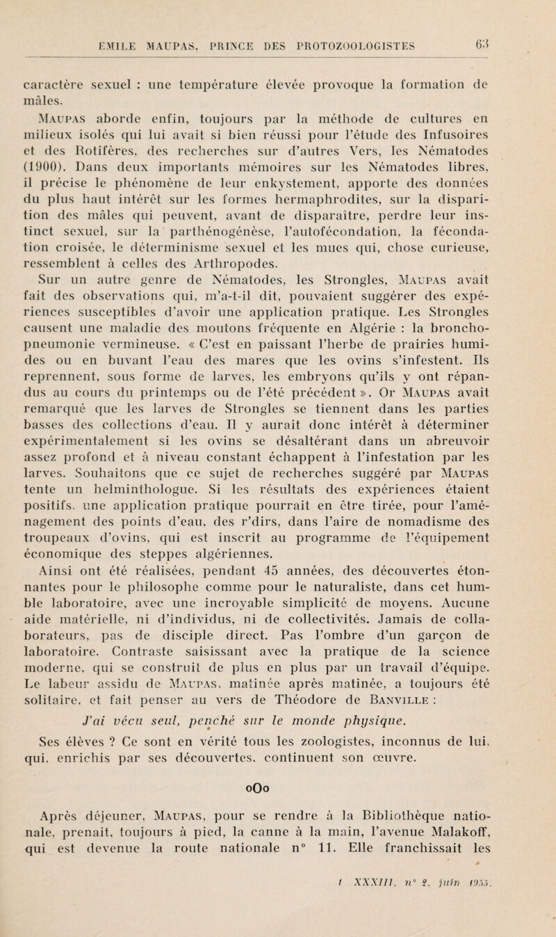 6:* caractère sexuel : une température élevée provoque la formation de mâles. Maupas aborde enfin, toujours par la méthode de cultures en milieux isolés qui lui avait si bien réussi pour l’étude des Infusoires et des Rotifères, des recherches sur d’autres Vers, les Nématodes (1900). Dans deux importants mémoires sur les Nématodes libres, il précise le phénomène de leur enkystement, apporte des données du plus haut intérêt sur les formes hermaphrodites, sur la dispari¬ tion des mâles qui peuvent, avant de disparaître, perdre leur ins¬ tinct sexuel, sur la parthénogénèse, l’autofécondation, la féconda¬ tion croisée, le déterminisme sexuel et les mues qui, chose curieuse, ressemblent à celles des Arthropodes. Sur un autre genre de Nématodes, les Strongles, Maupas avait fait des observations qui, m’a-t-il dit, pouvaient suggérer des expé¬ riences susceptibles d’avoir une application pratique. Les Strongles causent une maladie des moutons fréquente en Algérie : la broncho¬ pneumonie vermineuse. « C’est en paissant l’herbe de prairies humi¬ des ou en buvant l’eau des mares que les ovins s’infestent. Ils reprennent, sous forme de larves, les embryons qu’ils y ont répan¬ dus au cours du printemps ou de l’été précédent». Or Maupas avait remarqué que les larves de Strongles se tiennent dans les parties basses des collections d’eau. Il y aurait donc intérêt à déterminer expérimentalement si les ovins se désaltérant dans un abreuvoir assez profond et à niveau constant échappent à l’infestation par les larves. Souhaitons que ce sujet de recherches suggéré par Maupas tente un helminthologue. Si les résultats des expériences étaient positifs, une application pratique pourrait en être tirée, pour l’amé¬ nagement des points d’eau, des r’dirs, dans l’aire de nomadisme des troupeaux d’ovins, qui est inscrit au programme de l’équipement économique des steppes algériennes. Ainsi ont été réalisées, pendant 45 années, des découvertes éton¬ nantes pour le philosophe comme pour le naturaliste, dans cet hum¬ ble laboratoire, avec une incroyable simplicité de moyens. Aucune aide matérielle, ni d’individus, ni de collectivités. Jamais de colla¬ borateurs, pas de disciple direct. Pas l’ombre d’un garçon de laboratoire. Contraste saisissant avec la pratique de la science moderne, qui se construit de plus en plus par un travail d’équipe. Le labeur assidu de Maupas, matinée après matinée, a toujours été solitaire, et fait penser au vers de Théodore de Banville : fai vécu seul, penché sur le monde physique. Ses élèves ? Ce sont en vérité tous les zoologistes, inconnus de lui. qui, enrichis par ses découvertes, continuent son œuvre. oOo Ap rès déjeuner, Maupas, pour se rendre à la Bibliothèque natio¬ nale, prenait, toujours à pied, la canne à la main, l’avenue Malakoff, qui est devenue la route nationale n° 11. Elle franchissait les
