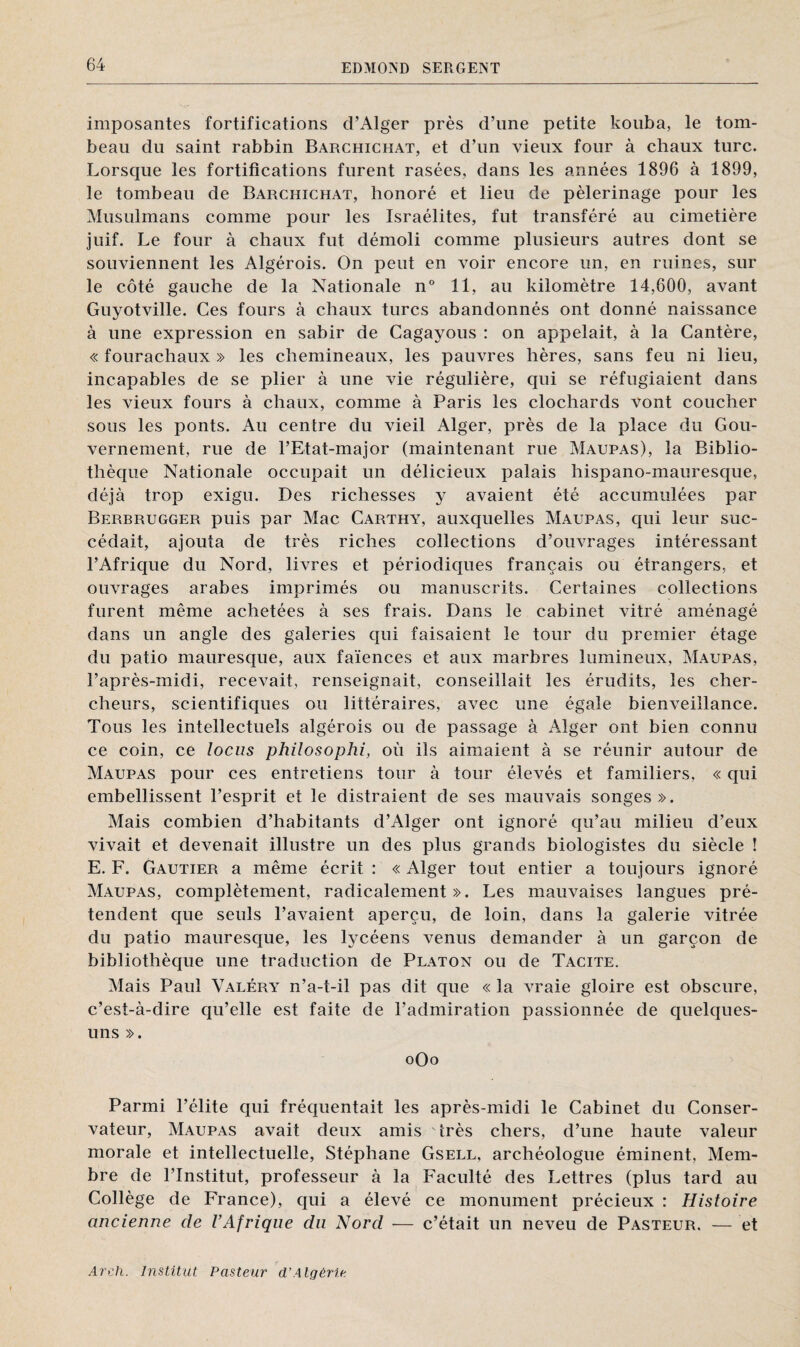 imposantes fortifications d’Alger près d’une petite kouba, le tom¬ beau du saint rabbin Barchichat, et d’un vieux four à chaux turc. Lorsque les fortifications furent rasées, dans les années 1896 à 1899, le tombeau de Barchichat, honoré et lieu de pèlerinage pour les Musulmans comme pour les Israélites, fut transféré au cimetière juif. Le four à chaux fut démoli comme plusieurs autres dont se souviennent les Algérois. On peut en voir encore un, en ruines, sur le côté gauche de la Nationale n° 11, au kilomètre 14,600, avant Guyotville. Ces fours à chaux turcs abandonnés ont donné naissance à une expression en sabir de Cagayous : on appelait, à la Cantère, « fourachaux » les chemineaux, les pauvres hères, sans feu ni lieu, incapables de se plier à une vie régulière, qui se réfugiaient dans les vieux fours à chaux, comme à Paris les clochards vont coucher sous les ponts. Au centre du vieil Alger, près de la place du Gou¬ vernement, rue de l’Etat-major (maintenant rue Maupas), la Biblio¬ thèque Nationale occupait un délicieux palais hispano-mauresque, déjà trop exigu. Des richesses y avaient été accumulées par Berbrugger puis par Mac Carthy, auxquelles Maupas, qui leur suc¬ cédait, ajouta de très riches collections d’ouvrages intéressant l’Afrique du Nord, livres et périodiques français ou étrangers, et ouvrages arabes imprimés ou manuscrits. Certaines collections furent même achetées à ses frais. Dans le cabinet vitré aménagé dans un angle des galeries qui faisaient le tour du premier étage du patio mauresque, aux faïences et aux marbres lumineux, Maupas, l’après-midi, recevait, renseignait, conseillait les érudits, les cher¬ cheurs, scientifiques ou littéraires, avec une égale bienveillance. Tous les intellectuels algérois ou de passage à Alger ont bien connu ce coin, ce locus philosophi, où ils aimaient à se réunir autour de Maupas pour ces entretiens tour à tour élevés et familiers, « qui embellissent l’esprit et le distraient de ses mauvais songes». Mais combien d’habitants d’Alger ont ignoré qu’au milieu d’eux vivait et devenait illustre un des plus grands biologistes du siècle ! E. F. Gautier a même écrit : « Alger tout entier a toujours ignoré Maupas, complètement, radicalement». Les mauvaises langues pré¬ tendent que seuls l’avaient aperçu, de loin, dans la galerie vitrée du patio mauresque, les lycéens venus demander à un garçon de bibliothèque une traduction de Platon ou de Tacite. Mais Paul Valéry n’a-t-il pas dit que « la vraie gloire est obscure, c’est-à-dire qu’elle est faite de l’admiration passionnée de quelques- uns ». oOo Parmi l’élite qui fréquentait les après-midi le Cabinet du Conser¬ vateur, Maupas avait deux amis très chers, d’une haute valeur morale et intellectuelle, Stéphane Gsell, archéologue éminent, Mem¬ bre de l’Institut, professeur à la Faculté des Lettres (plus tard au Collège de France), qui a élevé ce monument précieux : Histoire ancienne de l’Afrique du Nord ■— c’était un neveu de Pasteur. — et