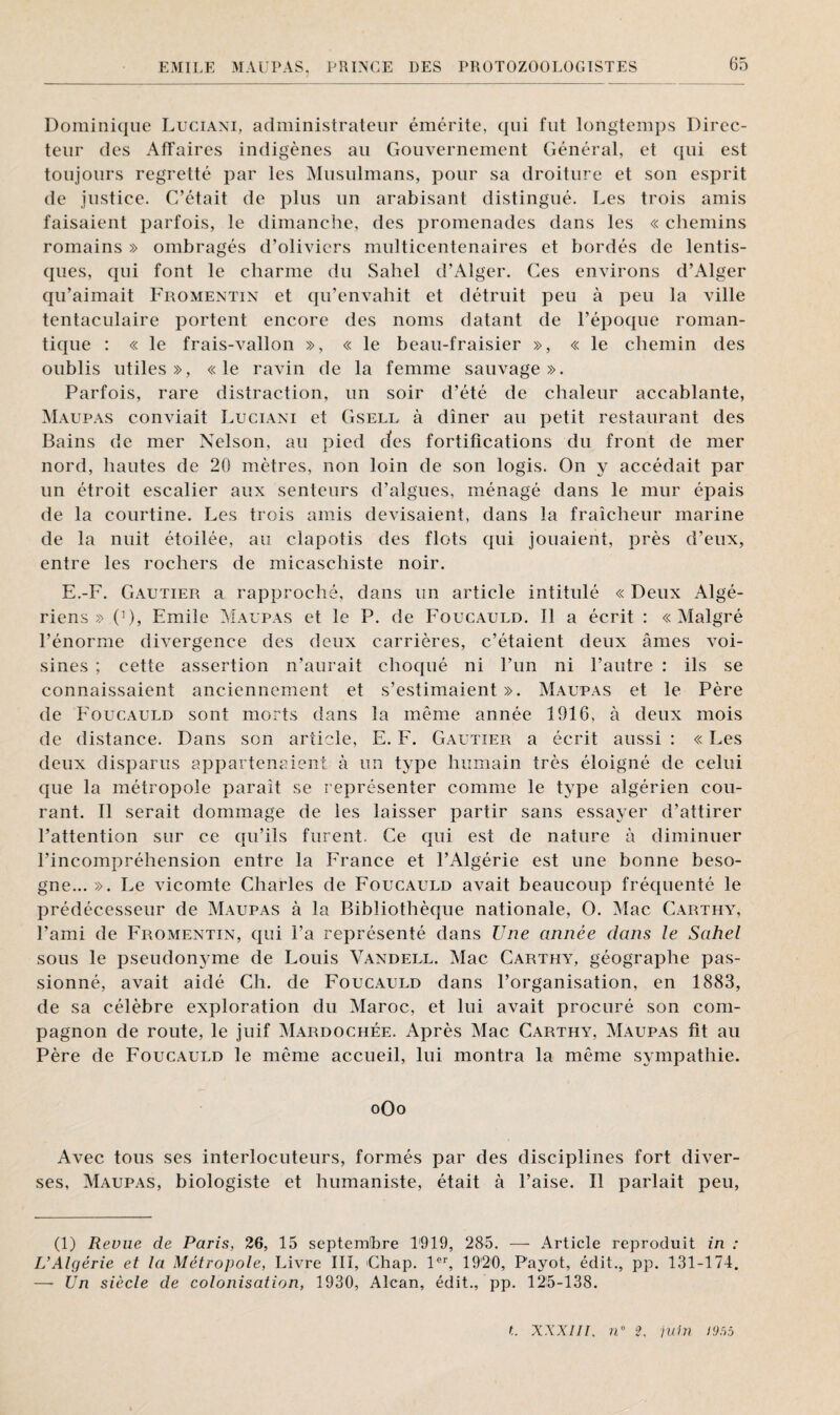 Dominique Luciani, administrateur émérite, qui fut longtemps Direc¬ teur des Affaires indigènes au Gouvernement Général, et qui est toujours regretté par les Musulmans, pour sa droiture et son esprit de justice. C’était de plus un arabisant distingué. Les trois amis faisaient parfois, le dimanche, des promenades dans les « chemins romains » ombragés d’oliviers multicentenaires et bordés de lentis- ques, qui font le charme du Sahel d’Alger. Ces environs d’Alger qu’aimait Fromentin et qu’envahit et détruit peu à peu la ville tentaculaire portent encore des noms datant de l’époque roman¬ tique : « le frais-vallon », « le beau-fraisier », « le chemin des oublis utiles», «le ravin de la femme sauvage». Parfois, rare distraction, un soir d’été de chaleur accablante, Maupas conviait Luciani et Gsell à dîner au petit restaurant des Bains de mer Nelson, au pied des fortifications du front de mer nord, hautes de 20 mètres, non loin de son logis. On y accédait par un étroit escalier aux senteurs d’algues, ménagé dans le mur épais de la courtine. Les trois amis devisaient, dans la fraîcheur marine de la nuit étoilée, au clapotis des flots qui jouaient, près d’eux, entre les rochers de micaschiste noir. E.-F. Gautier a rapproché, dans un article intitulé « Deux Algé¬ riens » 0), Emile Maupas et le P. de Foucauld. Il a écrit : «Malgré l’énorme divergence des deux carrières, c’étaient deux âmes voi¬ sines ; cette assertion n’aurait choqué ni l’un ni l’autre : ils se connaissaient anciennement et s’estimaient ». Maupas et le Père de Foucauld sont morts dans la même année 1916, à deux mois de distance. Dans son article, E. F. Gautier a écrit aussi : « Les deux disparus appartenaient à un type humain très éloigné de celui que la métropole paraît se représenter comme le type algérien cou¬ rant. Il serait dommage de les laisser partir sans essayer d’attirer l’attention sur ce qu’ils furent. Ce qui est de nature à diminuer l’incompréhension entre la France et l’Algérie est une bonne beso¬ gne... ». Le vicomte Charles de Foucauld avait beaucoup fréquenté le prédécesseur de Maupas à la Bibliothèque nationale, O. Mac Carthy, l’ami de Fromentin, qui La représenté dans Une année dans le Sahel sous le pseudonyme de Louis Vandell. Mac Carthy, géographe pas¬ sionné, avait aidé Ch. de Foucauld dans l’organisation, en 1883, de sa célèbre exploration du Maroc, et lui avait procuré son com¬ pagnon de route, le juif Mardochée. Après Mac Carthy, Maupas fit au Père de Foucauld le même accueil, lui montra la même sympathie. oOo Avec tous ses interlocuteurs, formés par des disciplines fort diver¬ ses, Maupas, biologiste et humaniste, était à l’aise. Il parlait peu, (1) Revue de Paris, 26, 15 septembre 1919, 285. — Article reproduit in : L’Algérie et la Métropole, Livre III, Chap. 1er, 1920, Payot, édit., pp. 131-174. — Un siècle de colonisation, 1930, Alcan, édit., pp. 125-138.