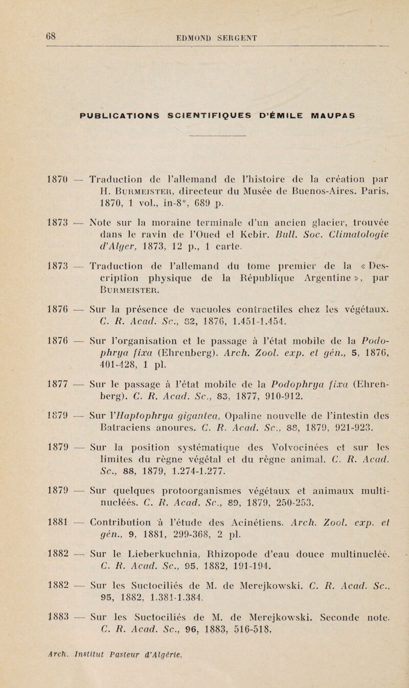 PUBLICATIONS SCIENTIFIQUES D’ÉMILE MAU PA S 1870 — 1873 — 1873 — 1876 — 1876 — 1877 — 1879 — 1879 — 1879 — 1881 — 1882 — 1882 — 1883 — Traduction de l’allemand de l’histoire de la création par H. Burmeister, directeur du Musée de Buenos-Aires. Paris, 1870, 1 vol., in-8°, 689 p. Note sur la moraine terminale d’un ancien glacier, trouvée dans le ravin de l’Oued el Kebir. Bull. Soc. Climatologie d’Alger, 1873, 12 p., 1 carte. Traduction de l’allemand du tome premier de la « Des¬ cription physique de la République Argentine », par Burmeister. Sur la présence de vacuoles contractiles chez les végétaux. C. R. Acad. Sc., 82, 1876, 1.451-1.454. Sur l’organisation et le passage à l’état mobile de la Podo- phrga fixa (Ehrenberg). Arch. Zool. eæp. et gén., 5, 1876, 401-428, 1 pl. Sur le passage à l’état mobile de la Podophrga fixa (Ehren¬ berg). C. R. Acad. Sc., 83, 1877, 910-912. Sur VHaptophrya gigantea, Opaline nouvelle de l’intestin des Batraciens anoures. C. R. Acad. Sc., 88, 1879, 921-923. Sur la position systématique des Yolvocinées et sur les limites du règne végétal et du règne animal. C. R. Acad. Sc., 88, 1879, 1.274-1.277. Sur quelques protoorganismes végétaux et animaux multi- nucléés. C. R. Acad. Sc., 89, 1879, 250-253. Contribution à l’étude des Acinétiens. Arch. Zool. exp. et gén., 9, 1881, 299-368, 2 pl. Sur le Lieberkuchnia, Rliizopode d’eau douce multinucléé. C. R. Acad. Sc., 95, 1882, 191-194. Sur les Suctociliés de M. de Merejkowski. C. R. Acad. Sc., 95, 1882, 1.381-1.384. Sur les Suctociliés de M. de Merejkowski. Seconde note. C. R. Acad. Sc., 96, 1883, 516-518,