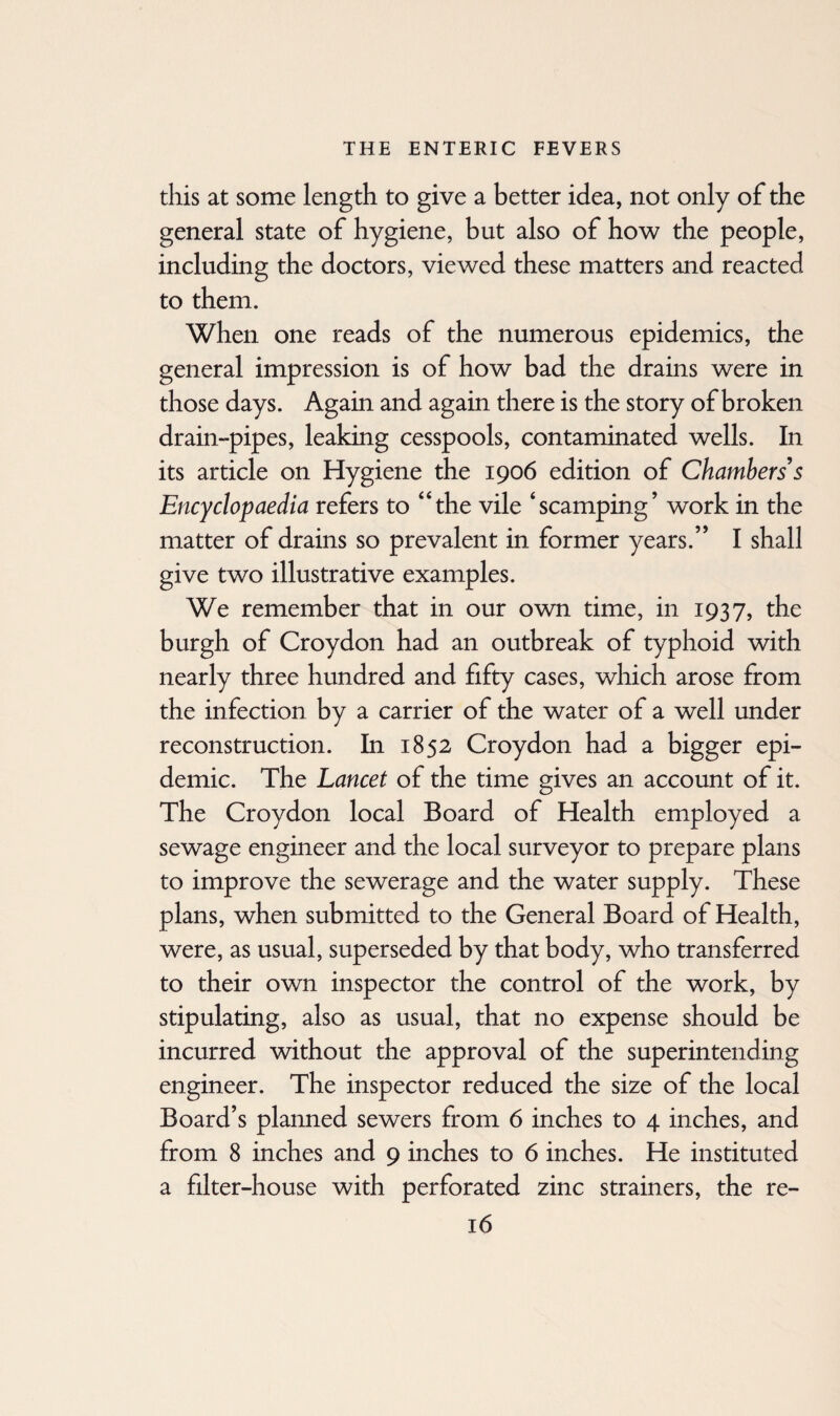 this at some length to give a better idea, not only of the general state of hygiene, but also of how the people, including the doctors, viewed these matters and reacted to them. When one reads of the numerous epidemics, the general impression is of how bad the drains were in those days. Again and again there is the story of broken drain-pipes, leaking cesspools, contaminated wells. In its article on Hygiene the 1906 edition of Chambers's Encyclopaedia refers to “the vile ‘scamping’ work in the matter of drains so prevalent in former years.” I shall give two illustrative examples. We remember that in our own time, in 1937, the burgh of Croydon had an outbreak of typhoid with nearly three hundred and fifty cases, which arose from the infection by a carrier of the water of a well under reconstruction. In 1852 Croydon had a bigger epi¬ demic. The Lancet of the time gives an account of it. The Croydon local Board of Health employed a sewage engineer and the local surveyor to prepare plans to improve the sewerage and the water supply. These plans, when submitted to the General Board of Health, were, as usual, superseded by that body, who transferred to their own inspector the control of the work, by stipulating, also as usual, that no expense should be incurred without the approval of the superintending engineer. The inspector reduced the size of the local Board’s planned sewers from 6 inches to 4 inches, and from 8 inches and 9 inches to 6 inches. He instituted a filter-house with perforated zinc strainers, the re-