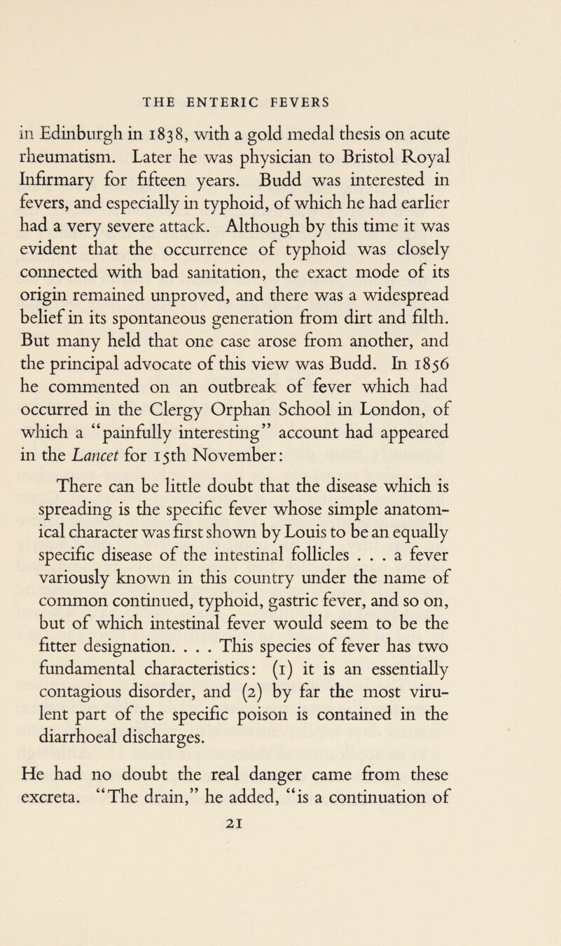 in Edinburgh in 1838, with a gold medal thesis on acute rheumatism. Later he was physician to Bristol Royal Infirmary for fifteen years. Budd wras interested in fevers, and especially in typhoid, of which he had earlier had a very severe attack. Although by this time it was evident that the occurrence of typhoid was closely connected with bad sanitation, the exact mode of its origin remained unproved, and there was a widespread belief in its spontaneous generation from dirt and filth. But many held that one case arose from another, and the principal advocate of this view was Budd. In 1856 he commented on an outbreak of fever which had occurred in the Clergy Orphan School in London, of which a “painfully interesting’’ account had appeared in the Lancet for 15th November: There can be little doubt that the disease which is spreading is the specific fever whose simple anatom¬ ical character wTas first shown by Louis to be an equally specific disease of the intestinal follicles ... a fever variously known in this country under the name of common continued, typhoid, gastric fever, and so on, but of wdiich intestinal fever would seem to be the fitter designation. . . . This species of fever has two fundamental characteristics: (1) it is an essentially contagious disorder, and (2) by far the most viru¬ lent part of the specific poison is contained in the diarrhoeal discharges. He had no doubt the real danger came from these excreta. “The drain,” he added, “is a continuation of