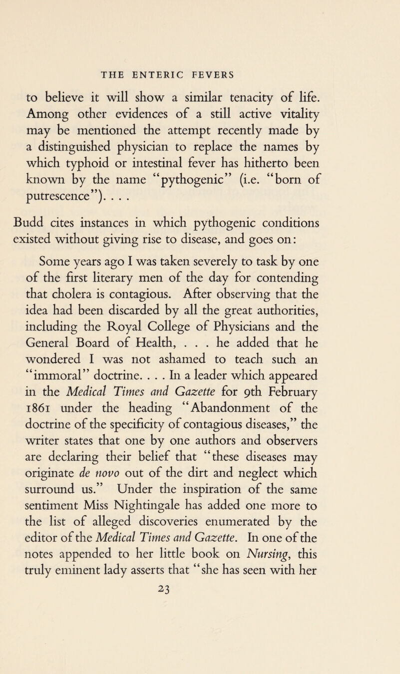 to believe it will show a similar tenacity of life. Among other evidences of a still active vitality may be mentioned the attempt recently made by a distinguished physician to replace the names by which typhoid or intestinal fever has hitherto been known by the name “pythogenic” (i.e. “born of putrescence”). . . . Budd cites instances in which pythogenic conditions existed without giving rise to disease, and goes on: Some years ago I was taken severely to task by one of the first literary men of the day for contending that cholera is contagious. After observing that the idea had been discarded by all the great authorities, including the Royal College of Physicians and the General Board of Health, ... he added that he wondered I was not ashamed to teach such an “immoral” doctrine. ... In a leader which appeared in the Medical Times and Gazette for 9th February 1861 under the heading “Abandonment of the doctrine of the specificity of contagious diseases,” the writer states that one by one authors and observers are declaring their belief that “these diseases may originate de novo out of the dirt and neglect which surround us.” Under the inspiration of the same sentiment Miss Nightingale has added one more to the list of alleged discoveries enumerated by the editor of the Medical Times and Gazette. In one of the notes appended to her little book on Nursing, this truly eminent lady asserts that “she has seen with her