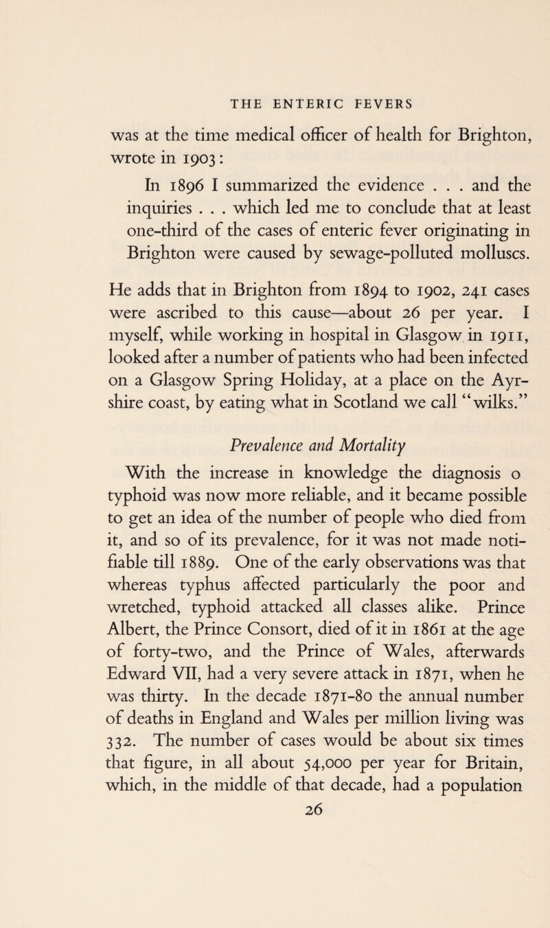 was at the time medical officer of health for Brighton, wrote in 1903: In 1896 I summarized the evidence . . . and the inquiries . . . which led me to conclude that at least one-third of the cases of enteric fever originating in Brighton were caused by sewage-polluted molluscs. He adds that in Brighton from 1894 to 1902, 241 cases were ascribed to this cause—about 26 per year. I myself, while working in hospital in Glasgow in 1911, looked after a number of patients who had been infected on a Glasgow Spring Holiday, at a place on the Ayr¬ shire coast, by eating what in Scotland we call “wilks.” Prevalence and Mortality With the increase in knowledge the diagnosis o typhoid was now more reliable, and it became possible to get an idea of the number of people who died from it, and so of its prevalence, for it was not made noti¬ fiable till 1889. One of the early observations was that whereas typhus affected particularly the poor and wretched, typhoid attacked all classes alike. Prince Albert, the Prince Consort, died of it in 1861 at the age of forty-two, and the Prince of Wales, afterwards Edward VII, had a very severe attack in 1871, when he was thirty. In the decade 1871-80 the annual number of deaths in England and Wales per million living was 332. The number of cases would be about six times that figure, in all about 54,000 per year for Britain, which, in the middle of that decade, had a population