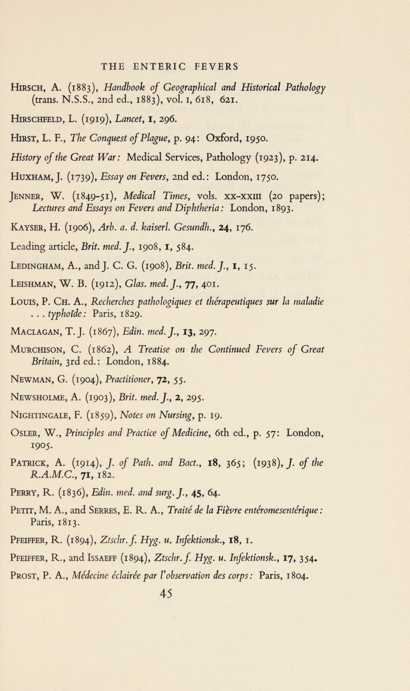 Hirsch, A. (1883), Handbook of Geographical and Historical Pathology (trans. N.S.S., 2nd ed., 1883), vol. 1, 618, 621. Hirschfeld, L. (1919), Lancet, 1, 296. Hirst, L. F., The Conquest of Plague, p. 94: Oxford, 1950. History of the Great War: Medical Services, Pathology (1923), p. 214. Huxham, J. (1739), Essay on Fevers, 2nd ed.: London, 1750. Jenner, W. (1849-51), Medical Times, vols. xx-xxm (20 papers); Lectures and Essays on Fevers and Diphtheria: London, 1893. Kayser, H. (1906), Arb. a. d. kaiserl. Gesundh., 24, 176. Leading article, Brit. med.J., 1908, I, 584. Ledingham, A., and J. C. G. (1908), Brit. med.J., I, 15. Leishman, W. B. (1912), Glas. med.J., 77, 401. Louis, P. Ch. A., Recherches pathologiques et therapeutiques sur la maladie . . . typhoide: Paris, 1829. Maclagan, T.J. (1867), Edin. med.J., 13, 297. Murchison, C. (1862), A Treatise on the Continued Fevers of Great Britain, 3rd ed.: London, 1884. Newman, G. (1904), Practitioner, 72, 55. Newsholme, A. (1903), Brit. med.J., 2, 295. Nightingale, F. (1859), Notes on Nursing, p. 19. Osler, W., Principles and Practice of Medicine, 6th ed., p. 57: London, 1905. Patrick, A. (1914), J. of Path, and Bact., 18, 365; (1938),/. of the R.A.M.C., 71, 182. Perry, R. (1836), Edin. med. and surg.J., 45, 64. Petit, M. A., and Serres, E. R. A., Traite de la Fievre enteromesenterique: Paris, 1813. Pfeiffer, R. (1894), Ztschr.f. Hyg. u. Infektionsk., 18, 1. Pfeiffer, R., and Issaeff (1894), Ztschr.f. Hyg. u. Infektionsk., 17, 354. Prost, P. A., Medecine eclairee par Xobservation des corps: Paris, 1804.