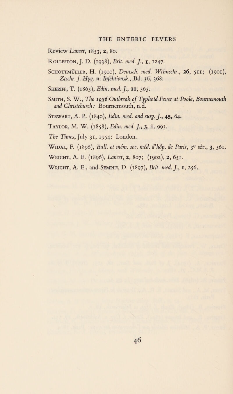 Review Lancet, 1853, 2, 80. Rolleston, J. D. (1938), Brit. med.J., 1, 1247. Schottmuller, H. (1900), Deutsch. med. Wchnschr., 26, 511; (1901), Ztschr.f Hyg. u. Infektionsk., Bd. 36, 368. Sheriff, T. (1865), Edin. med.J., 11, 565. Smith, S. W., The 1936 Outbreak of Typhoid Fever at Poole, Bournemouth and Christchurch: Bournemouth, n.d. Stewart, A. P. (1840), Edin. med. and surg.J., 45, 64. Taylor, M. W. (1858), Edin. med.J., 3, ii, 993. The Times, July 31, 1954: London. Widal, F. (1896), Bull, et mem. soc. med. d’hop. de Paris, 3e ser., 3, 561. Wright, A. E. (1896), Lancet, 2, 807; (1902), 2, 651. Wright, A. E., and Semple, D. (1897), Brit. med.J., 1, 256.