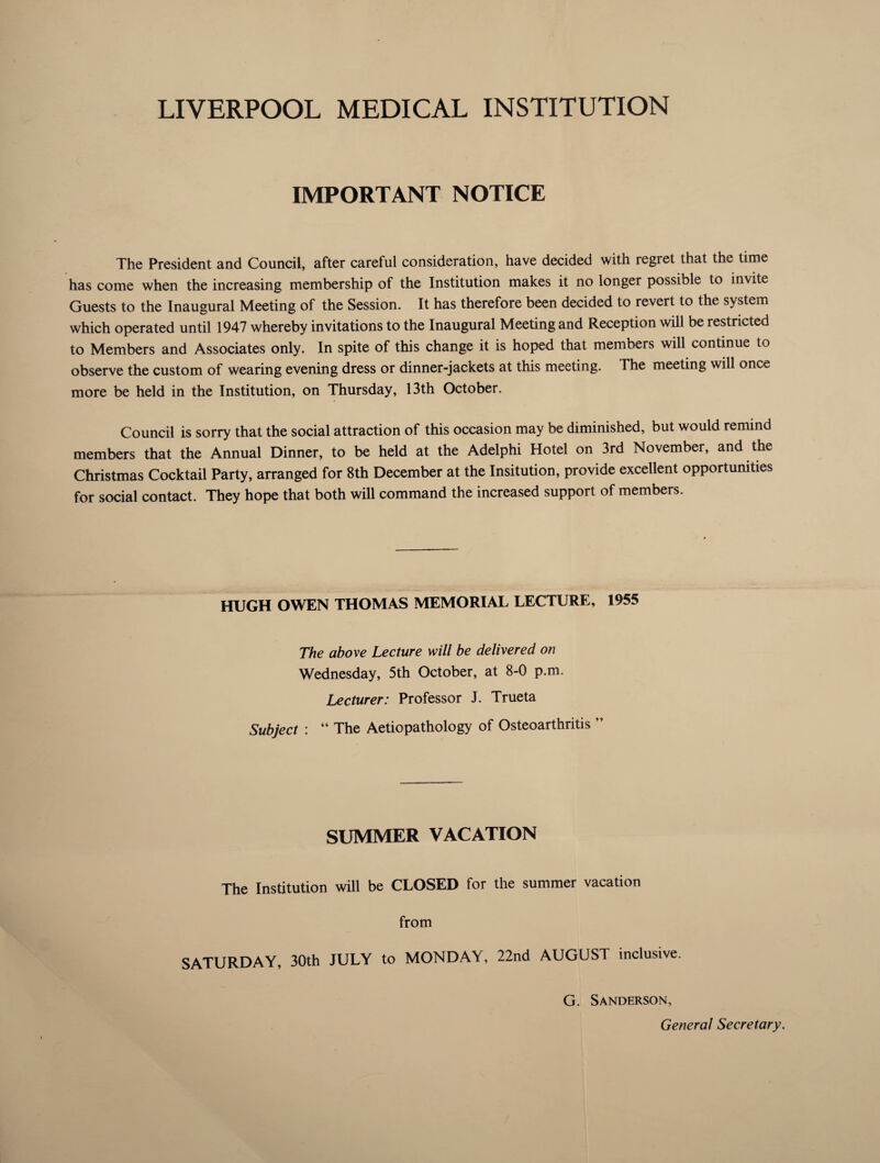 LIVERPOOL MEDICAL INSTITUTION IMPORTANT NOTICE The President and Council, after careful consideration, have decided with regret that the time has come when the increasing membership of the Institution makes it no longer possible to invite Guests to the Inaugural Meeting of the Session. It has therefore been decided to revert to the system which operated until 1947 whereby invitations to the Inaugural Meeting and Reception will be restricted to Members and Associates only. In spite of this change it is hoped that members will continue to observe the custom of wearing evening dress or dinner-jackets at this meeting. The meeting will once more be held in the Institution, on Thursday, 13th October. Council is sorry that the social attraction of this occasion may be diminished, but would remind members that the Annual Dinner, to be held at the Adelphi Hotel on 3rd November, and the Christmas Cocktail Party, arranged for 8th December at the Insitution, provide excellent opportunities for social contact. They hope that both will command the increased support of members. HUGH OWEN THOMAS MEMORIAL LECTURE, 1955 The above Lecture will be delivered on Wednesday, 5th October, at 8-0 p.m. Lecturer: Professor J. Trueta Subject : “ The Aetiopathology of Osteoarthritis ” SUMMER VACATION The Institution will be CLOSED for the summer vacation from SATURDAY, 30th JULY to MONDAY, 22nd AUGUST inclusive. G. Sanderson, General Secretary.