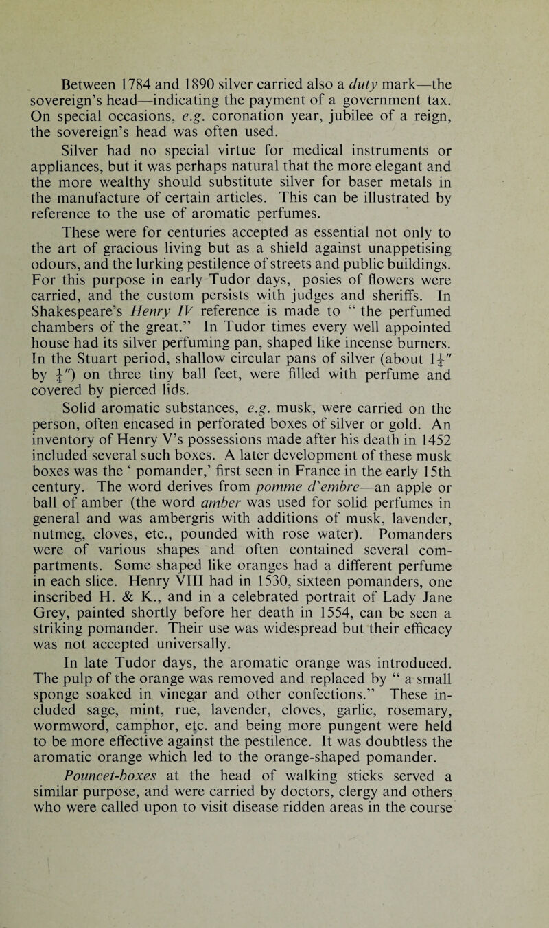 Between 1784 and 1890 silver carried also a duty mark—the sovereign’s head—indicating the payment of a government tax. On special occasions, e.g. coronation year, jubilee of a reign, the sovereign’s head was often used. Silver had no special virtue for medical instruments or appliances, but it was perhaps natural that the more elegant and the more wealthy should substitute silver for baser metals in the manufacture of certain articles. This can be illustrated by reference to the use of aromatic perfumes. These were for centuries accepted as essential not only to the art of gracious living but as a shield against unappetising odours, and the lurking pestilence of streets and public buildings. For this purpose in early Tudor days, posies of flowers were carried, and the custom persists with judges and sheriffs. In Shakespeare’s Henry IV reference is made to “ the perfumed chambers of the great.” In Tudor times every well appointed house had its silver perfuming pan, shaped like incense burners. In the Stuart period, shallow circular pans of silver (about 1J by J) on three tiny ball feet, were filled with perfume and covered by pierced lids. Solid aromatic substances, e.g. musk, were carried on the person, often encased in perforated boxes of silver or gold. An inventory of Henry V’s possessions made after his death in 1452 included several such boxes. A later development of these musk boxes was the ‘ pomander,’ first seen in France in the early 15th century. The word derives from pomme d'embre—an apple or ball of amber (the word amber was used for solid perfumes in general and was ambergris with additions of musk, lavender, nutmeg, cloves, etc., pounded with rose water). Pomanders were of various shapes and often contained several com¬ partments. Some shaped like oranges had a different perfume in each slice. Henry VIII had in 1530, sixteen pomanders, one inscribed H. & K., and in a celebrated portrait of Lady Jane Grey, painted shortly before her death in 1554, can be seen a striking pomander. Their use was widespread but their efficacy was not accepted universally. In late Tudor days, the aromatic orange was introduced. The pulp of the orange was removed and replaced by “ a small sponge soaked in vinegar and other confections.” These in¬ cluded sage, mint, rue, lavender, cloves, garlic, rosemary, wormword, camphor, etc. and being more pungent were held to be more effective against the pestilence. It was doubtless the aromatic orange which led to the orange-shaped pomander. Pouncet-boxes at the head of walking sticks served a similar purpose, and were carried by doctors, clergy and others who were called upon to visit disease ridden areas in the course