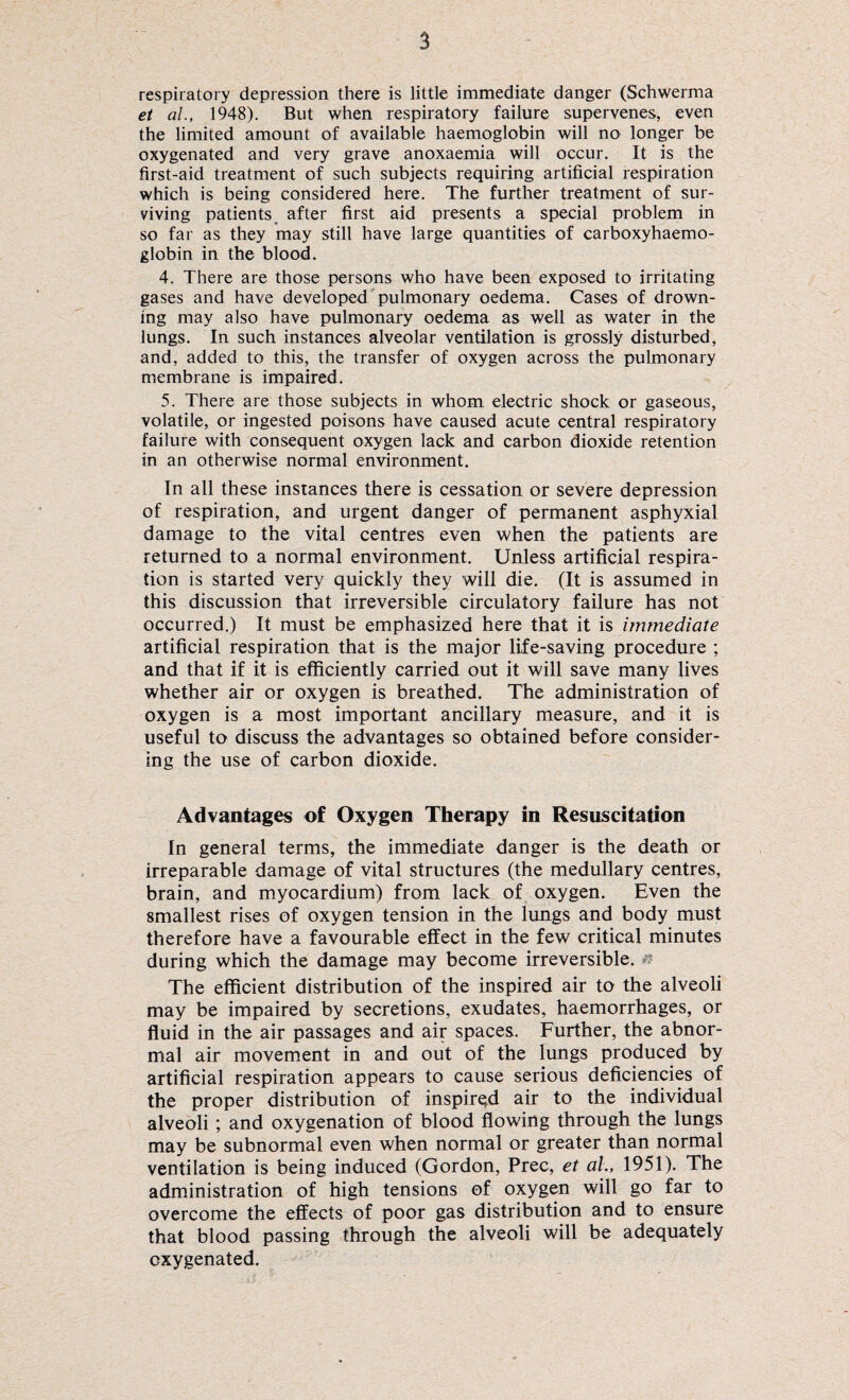 respiratory depression there is little immediate danger (Schwerma et al., 1948). But when respiratory failure supervenes, even the limited amount of available haemoglobin will no longer be oxygenated and very grave anoxaemia will occur. It is the first-aid treatment of such subjects requiring artificial respiration which is being considered here. The further treatment of sur¬ viving patients after first aid presents a special problem in so far as they may still have large quantities of carboxyhaemo- globin in the blood. 4. There are those persons who have been exposed to irritating gases and have developed pulmonary oedema. Cases of drown¬ ing may also have pulmonary oedema as well as water in the lungs. In such instances alveolar ventilation is grossly disturbed, and, added to this, the transfer of oxygen across the pulmonary membrane is impaired. 5. There are those subjects in whom electric shock or gaseous, volatile, or ingested poisons have caused acute central respiratory failure with consequent oxygen lack and carbon dioxide retention in an otherwise normal environment. In all these instances there is cessation or severe depression of respiration, and urgent danger of permanent asphyxial damage to the vital centres even when the patients are returned to a normal environment. Unless artificial respira¬ tion is started very quickly they will die. (It is assumed in this discussion that irreversible circulatory failure has not occurred.) It must be emphasized here that it is immediate artificial respiration that is the major life-saving procedure ; and that if it is efficiently carried out it will save many lives whether air or oxygen is breathed. The administration of oxygen is a most important ancillary measure, and it is useful to discuss the advantages so obtained before consider¬ ing the use of carbon dioxide. Advantages of Oxygen Therapy in Resuscitation In general terms, the immediate danger is the death or irreparable damage of vital structures (the medullary centres, brain, and myocardium) from lack of oxygen. Even the smallest rises of oxygen tension in the lungs and body must therefore have a favourable effect in the few critical minutes during which the damage may become irreversible. The efficient distribution of the inspired air to the alveoli may be impaired by secretions, exudates, haemorrhages, or fluid in the air passages and air spaces. Further, the abnor¬ mal air movement in and out of the lungs produced by artificial respiration appears to cause serious deficiencies of the proper distribution of inspired air to the individual alveoli; and oxygenation of blood flowing through the lungs may be subnormal even when normal or greater than normal ventilation is being induced (Gordon, Prec, et ah, 1951). The administration of high tensions of oxygen will go far to overcome the effects of poor gas distribution and to ensure that blood passing through the alveoli will be adequately oxygenated.