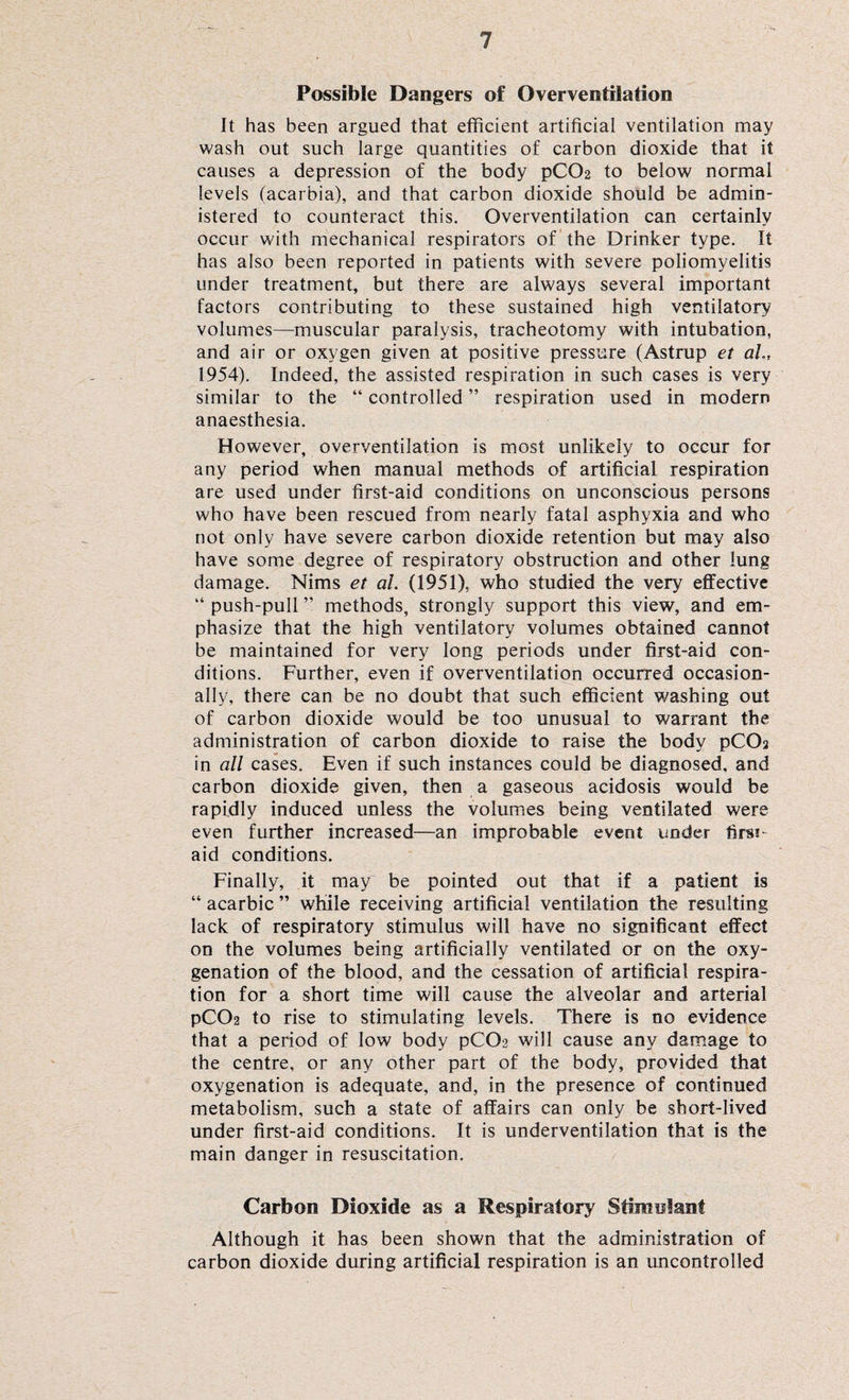 Possible Dangers of Overventilation It has been argued that efficient artificial ventilation may wash out such large quantities of carbon dioxide that it causes a depression of the body pCC>2 to below normal levels (acarbia), and that carbon dioxide should be admin¬ istered to counteract this. Overventilation can certainly occur with mechanical respirators of the Drinker type. It has also been reported in patients with severe poliomyelitis under treatment, but there are always several important factors contributing to these sustained high ventilatory volumes—muscular paralysis, tracheotomy with intubation, and air or oxygen given at positive pressure (Astrup et ah, 1954). Indeed, the assisted respiration in such cases is very similar to the “ controlled ” respiration used in modern anaesthesia. However, overventilation is most unlikely to occur for any period when manual methods of artificial respiration are used under first-aid conditions on unconscious persons who have been rescued from nearly fatal asphyxia and who not only have severe carbon dioxide retention but may also have some degree of respiratory obstruction and other lung damage. Nims et al. (1951), who studied the very effective “ push-pull ” methods, strongly support this view, and em¬ phasize that the high ventilatory volumes obtained cannot be maintained for very long periods under first-aid con¬ ditions. Further, even if overventilation occurred occasion¬ ally, there can be no doubt that such efficient washing out of carbon dioxide would be too unusual to warrant the administration of carbon dioxide to raise the body pCOs in all cases. Even if such instances could be diagnosed, and carbon dioxide given, then a gaseous acidosis would be rapidly induced unless the volumes being ventilated were even further increased—an improbable event under finu aid conditions. Finally, it may be pointed out that if a patient is “ acarbic ” while receiving artificial ventilation the resulting lack of respiratory stimulus will have no significant effect on the volumes being artificially ventilated or on the oxy¬ genation of the blood, and the cessation of artificial respira¬ tion for a short time will cause the alveolar and arterial pC02 to rise to stimulating levels. There is no evidence that a period of low body pC02 will cause any damage to the centre, or any other part of the body, provided that oxygenation is adequate, and, in the presence of continued metabolism, such a state of affairs can only be short-lived under first-aid conditions. It is underventilation that is the main danger in resuscitation. Carbon Dioxide as a Respiratory7 Stimulant Although it has been shown that the administration of carbon dioxide during artificial respiration is an uncontrolled