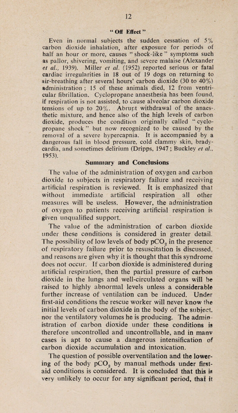 “ Off Effect ” Even in normal subjects the sudden cessation of 5% carbon dioxide inhalation, after exposure for periods of half an hour or more, causes “shock-like” symptoms such as pallor, shivering, vomiting, and severe malaise (Alexander et al., 1939). Miller et al. (1952) reported serious or fatal cardiac irregularities in 18 out of 19 dogs on returning to air-breathing after several hours’ carbon dioxide (30 to 40%) administration ; 15 of these animals died, 12 from ventri¬ cular fibrillation. Cyclopropane anaesthesia has been found, if respiration is not assisted, to cause alveolar carbon dioxide tensions of up to 20%. Abrupt withdrawal of the anaes-. thetic mixture, and hence also of the high levels of carbon dioxide, produces the condition originally called “ cyclo¬ propane shock ” but now recognized to be caused by the removal of a severe hypercapnia. It is accompanied by a dangerous fall in blood pressure, cold clammy skin, brady¬ cardia, and sometimes delirium (Dripps, 1947; Buckley et ah, 1953). Summary and Conclusions The value of the administration of oxygen and carbon dioxide to subjects in respiratory failure and receiving artificial respiration is reviewed. It is emphasized that without immediate artificial respiration all other measures will be useless. However, the administration of oxygen to patients receiving artificial respiration is given unqualified support. The value of the administration of carbon dioxide under these conditions is considered in greater detail. The possibility of low levels of body pC02 in the presence of respiratory failure prior to resuscitation is discussed, and reasons are given why it is thought that this syndrome does not occur. If carbon dioxide is administered during artificial respiration, then the partial pressure of carbon dioxide in the lungs and well-circulated organs will be raised to highly abnormal levels unless a considerable further increase of ventilation can be induced. Under first-aid conditions the rescue worker will never know the initial levels of carbon dioxide in the body of the subject, nor the ventilatory volumes he is producing. The admin istration of carbon dioxide under these conditions is therefore uncontrolled and uncontrollable, and in manv cases is apt to cause a dangerous intensification of carbon dioxide accumulation and intoxication. The question of possible overventilation and the lower¬ ing of the body pC02 by manual methods under first- aid conditions is considered. It is concluded that this ie very unlikely to occur for any significant period, that it