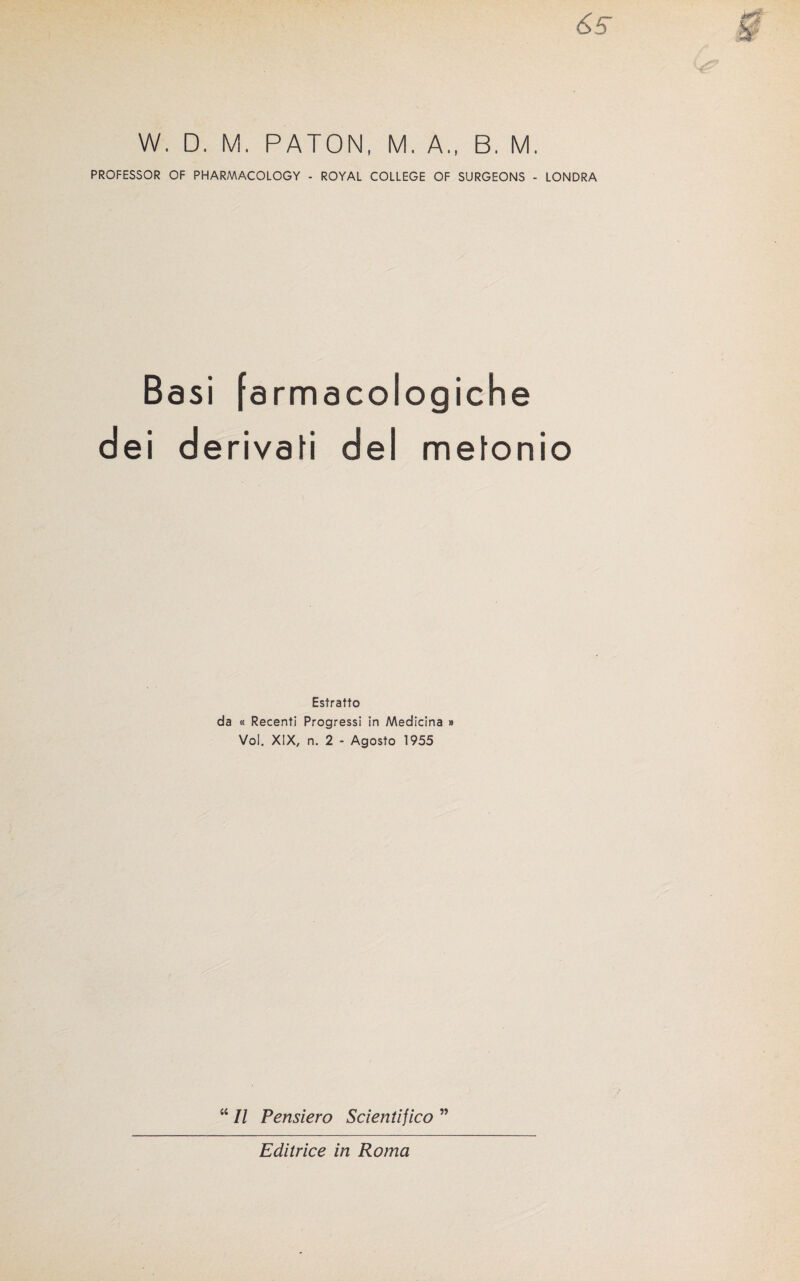 &5 W. D. M. PATON, M. A., B. M, PROFESSOR OF PHARMACOLOGY - ROYAL COLLEGE OF SURGEONS - LONDRA Basi farmacologiche dei derivafi del metonio Estratto da « Recenti Progressi in Medicina » Voi. XIX, n. 2 - Agosto 1955 “ II Pensiero Scientifico ” Editrice in Roma